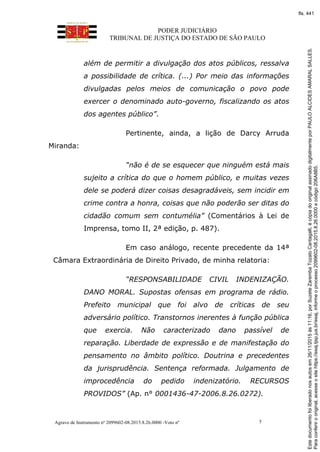 PODER JUDICIÁRIO
TRIBUNAL DE JUSTIÇA DO ESTADO DE SÃO PAULO
Agravo de Instrumento nº 2099602-08.2015.8.26.0000 -Voto nº 5
além de permitir a divulgação dos atos públicos, ressalva
a possibilidade de crítica. (...) Por meio das informações
divulgadas pelos meios de comunicação o povo pode
exercer o denominado auto-governo, fiscalizando os atos
dos agentes público”.
Pertinente, ainda, a lição de Darcy Arruda
Miranda:
“não é de se esquecer que ninguém está mais
sujeito a crítica do que o homem público, e muitas vezes
dele se poderá dizer coisas desagradáveis, sem incidir em
crime contra a honra, coisas que não poderão ser ditas do
cidadão comum sem contumélia” (Comentários à Lei de
Imprensa, tomo II, 2ª edição, p. 487).
Em caso análogo, recente precedente da 14ª
Câmara Extraordinária de Direito Privado, de minha relatoria:
“RESPONSABILIDADE CIVIL INDENIZAÇÃO.
DANO MORAL. Supostas ofensas em programa de rádio.
Prefeito municipal que foi alvo de críticas de seu
adversário político. Transtornos inerentes à função pública
que exercia. Não caracterizado dano passível de
reparação. Liberdade de expressão e de manifestação do
pensamento no âmbito político. Doutrina e precedentes
da jurisprudência. Sentença reformada. Julgamento de
improcedência do pedido indenizatório. RECURSOS
PROVIDOS” (Ap. n° 0001436-47-2006.8.26.0272).
Paraconferirooriginal,acesseositehttps://esaj.tjsp.jus.br/esaj,informeoprocesso2099602-08.2015.8.26.0000ecódigo206A8B5.
Estedocumentofoiliberadonosautosem26/11/2015às11:16,porSuzeteZarembaTozatoCantagalli,écópiadooriginalassinadodigitalmenteporPAULOALCIDESAMARALSALLES.
fls. 441
 