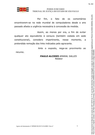 PODER JUDICIÁRIO
TRIBUNAL DE JUSTIÇA DO ESTADO DE SÃO PAULO
Agravo de Instrumento nº 2099602-08.2015.8.26.0000 -Voto nº 6
Por fim, o fato de os comentários
encontrarem-se na rede mundial de computadores desde o ano
passado afasta a urgência necessária à concessão da medida.
Assim, ao menos por ora, a fim de evitar
qualquer ato equivalente à censura (também vedada em sede
constitucional), considero impertinente, nesse momento, a
pretendida remoção dos links indicados pelo agravante.
Ante o exposto, nega-se provimento ao
recurso.
PAULO ALCIDES AMARAL SALLES
Relator
Paraconferirooriginal,acesseositehttps://esaj.tjsp.jus.br/esaj,informeoprocesso2099602-08.2015.8.26.0000ecódigo206A8B5.
Estedocumentofoiliberadonosautosem26/11/2015às11:16,porSuzeteZarembaTozatoCantagalli,écópiadooriginalassinadodigitalmenteporPAULOALCIDESAMARALSALLES.
fls. 442
 
