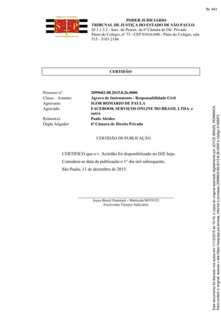 PODER JUDICIÁRIO
TRIBUNAL DE JUSTIÇA DO ESTADO DE SÃO PAULO
SJ 3.1.3.2 - Serv. de Proces. da 6ª Câmara de Dir. Privado
Páteo do Colégio, nº 73 - CEP 01016-040 - Pátio do Colégio, sala
515 - 3101-2186
CERTIDÃO
Processo nº: 2099602-08.2015.8.26.0000
Classe Assunto: Agravo de Instrumento - Responsabilidade Civil
Agravante: IGOR ROMÁRIO DE PAULA
Agravado: FACEBOOK SERVIÇOS ONLINE DO BRASIL LTDA. e
outro
Relator(a): Paulo Alcides
Órgão Julgador: 6ª Câmara de Direito Privado
CERTIDÃO DE PUBLICAÇÃO
CERTIFICO que o v. Acórdão foi disponibilizado no DJE hoje.
Considera-se data da publicação o 1° dia útil subsequente.
São Paulo, 11 de dezembro de 2015.
_______________________________________________
Joyce Brazil Penninck - Matrícula M359352
Escrevente Técnico Judiciário
Paraconferirooriginal,acesseositehttps://esaj.tjsp.jus.br/esaj,informeoprocesso2099602-08.2015.8.26.0000ecódigo2150DF5.
Estedocumentofoiliberadonosautosem11/12/2015às10:19,écópiadooriginalassinadodigitalmenteporJOYCEBRAZILPENNINCK.
fls. 443
 