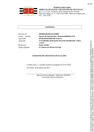 PODER JUDICIÁRIO
TRIBUNAL DE JUSTIÇA DO ESTADO DE SÃO PAULO
SJ 3.1.3.2 - Serv. de Proces. da 6ª Câmara de Dir. Privado
Páteo do Colégio, nº 73 - CEP 01016-040 - Pátio do Colégio, sala
515 - 3101-2186
CERTIDÃO
Processo nº: 2099602-08.2015.8.26.0000
Classe Assunto: Agravo de Instrumento - Responsabilidade Civil
Agravante IGOR ROMÁRIO DE PAULA
Agravado FACEBOOK SERVIÇOS ONLINE DO BRASIL LTDA.
e outro
Relator(a): Paulo Alcides
Órgão Julgador: 6ª Câmara de Direito Privado
CERTIDÃO DE TRÂNSITO EM JULGADO
Certifico que o v. acórdão transitou em julgado em 27/01/2016.
São Paulo, 28 de janeiro de 2016.
_______________________________________________________
Marcelo Ferreira Botelho - Matrícula: M360542
Escrevente Técnico Judiciário
Paraconferirooriginal,acesseositehttps://esaj.tjsp.jus.br/esaj,informeoprocesso2099602-08.2015.8.26.0000ecódigo22DA849.
Estedocumentofoiliberadonosautosem28/01/2016às15:15,écópiadooriginalassinadodigitalmenteporMARCELOFERREIRABOTELHO.
fls. 444
 