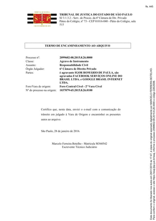 TRIBUNAL DE JUSTIÇA DO ESTADO DE SÃO PAULO
SJ 3.1.3.2 - Serv. de Proces. da 6ª Câmara de Dir. Privado
Páteo do Colégio, nº 73 - CEP 01016-040 - Pátio do Colégio, sala
515
TERMO DE ENCAMINHAMENTO AO ARQUIVO
Processo nº: 2099602-08.2015.8.26.0000
Classe: Agravo de Instrumento
Assunto: Responsabilidade Civil
Órgão Julgador: 6ª Câmara de Direito Privado
Partes: é agravante IGOR ROMÁRIO DE PAULA, são
agravados FACEBOOK SERVIÇOS ONLINE DO
BRASIL LTDA. e GOOGLE BRASIL INTERNET
LTDA.
Foro/Vara de origem: Foro Central Cível - 2ª Vara Cível
Nº do processo na origem: 1037079-65.2015.8.26.0100
Certifico que, nesta data, enviei o e-mail com a comunicação do
trânsito em julgado à Vara de Origem e encaminhei os presentes
autos ao arquivo.
São Paulo, 28 de janeiro de 2016.
Marcelo Ferreira Botelho - Matrícula M360542
Escrevente Técnico Judiciário
Paraconferirooriginal,acesseositehttps://esaj.tjsp.jus.br/esaj,informeoprocesso2099602-08.2015.8.26.0000ecódigo22E20DB.
Estedocumentofoiliberadonosautosem28/01/2016às17:47,écópiadooriginalassinadodigitalmenteporMARCELOFERREIRABOTELHO.
fls. 445
 