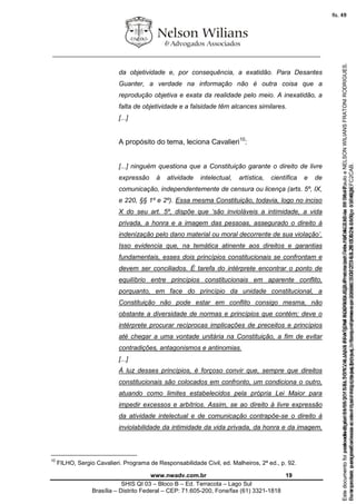 ________________________________________________________________
www.nwadv.com.br 19
SHIS QI 03 – Bloco B – Ed. Terracota – Lago Sul
Brasília – Distrito Federal – CEP: 71.605-200, Fone/fax (61) 3321-1818
da objetividade e, por consequência, a exatidão. Para Desantes
Guanter, a verdade na informação não é outra coisa que a
reprodução objetiva e exata da realidade pelo meio. A inexatidão, a
falta de objetividade e a falsidade têm alcances similares.
[...]
A propósito do tema, leciona Cavalieri10
:
[...] ninguém questiona que a Constituição garante o direito de livre
expressão à atividade intelectual, artística, científica e de
comunicação, independentemente de censura ou licença (arts. 5º, IX,
e 220, §§ 1º e 2º). Essa mesma Constituição, todavia, logo no inciso
X do seu art. 5º, dispõe que ‘são invioláveis a intimidade, a vida
privada, a honra e a imagem das pessoas, assegurado o direito à
indenização pelo dano material ou moral decorrente de sua violação’.
Isso evidencia que, na temática atinente aos direitos e garantias
fundamentais, esses dois princípios constitucionais se confrontam e
devem ser conciliados. É tarefa do intérprete encontrar o ponto de
equilíbrio entre princípios constitucionais em aparente conflito,
porquanto, em face do princípio da unidade constitucional, a
Constituição não pode estar em conflito consigo mesma, não
obstante a diversidade de normas e princípios que contém; deve o
intérprete procurar recíprocas implicações de preceitos e princípios
até chegar a uma vontade unitária na Constituição, a fim de evitar
contradições, antagonismos e antinomias.
[...]
À luz desses princípios, é forçoso convir que, sempre que direitos
constitucionais são colocados em confronto, um condiciona o outro,
atuando como limites estabelecidos pela própria Lei Maior para
impedir excessos e arbítrios. Assim, se ao direito à livre expressão
da atividade intelectual e de comunicação contrapõe-se o direito à
inviolabilidade da intimidade da vida privada, da honra e da imagem,
10
FILHO, Sergio Cavalieri. Programa de Responsabilidade Civil, ed. Malheiros, 2ª ed., p. 92.
Seimpresso,paraconferênciaacesseositehttps://esaj.tjsp.jus.br/esaj,informeoprocesso1037079-65.2015.8.26.0100eocódigoFC2CAB.
EstedocumentofoiassinadodigitalmenteporNELSONWILIANSFRATONIRODRIGUES.Protocoladoem16/04/2015às19:06:48.
fls. 19
Paraconferirooriginal,acesseositehttps://esaj.tjsp.jus.br/esaj,informeoprocesso2099602-08.2015.8.26.0000ecódigo15F463E.
Estedocumentofoiprotocoladoem21/05/2015às18:10,écópiadooriginalassinadodigitalmenteporTribunaldeJusticadeSaoPauloeNELSONWILIANSFRATONIRODRIGUES.
fls. 45
 