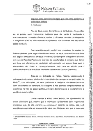 ________________________________________________________________
www.nwadv.com.br 20
SHIS QI 03 – Bloco B – Ed. Terracota – Lago Sul
Brasília – Distrito Federal – CEP: 71.605-200, Fone/fax (61) 3321-1818
segue-se como conseqüência lógica que este último condiciona o
exercício do primeiro.
[...]. [grifo nosso].
Não se deve perder de mente que a conduta das Requeridas,
ao se prestar como instrumento facilitador para dar vazão à publicação e
manutenção dos conteúdos ofensivos, acabou por fornecer os meios para depreciar
a imagem do autor na forma caricatural expressada nos servidores das Requeridas
(capa da VEJA).
Com o devido respeito, conferir aos provedores de serviços de
internet poderes para negar informações acerca de seus consumidores (usuários
das páginas armazenadas em seus servidores) que denigrem a imagem de cidadão,
em especial Agentes Públicos no exercício de suas funções, é o mesmo que deferir
em favor dos ofensores um verdadeiro salvo-conduto, um escudo legal para o
cometimento de crimes e, consequentemente, uma carta de alforria para o
achincalhamento dos atributos e valores de determinado cidadão (ofendido).
Trata-se de Delegado da Polícia Federal, vocacionado à
salvaguarda da ordem pública da incolumidade das pessoas e do patrimônio da
União11
, cujas atribuições, por seus predicados e desígnios, são desempenhadas
com fundamento na hierarquia, na disciplina e nos padrões comportamentais de
excelência no trato da gestão pública, princípios basilares para o escalonamento e
gestão de suas funções.
Gilmar Mendes e Paulo Gonet Branco, em apontamento de
escol, assinalam que, mesmo que a informação apresentada pelos organismos
midiáticos seja, de fato, ofensiva ao personagem descrito na notícia, esta será
considerada contrária ao ordenamento pátrio nas hipóteses em que o modo por
11
BALESTRERI Ricardo Brisola. Direitos Humanos: Coisa de Polícia. Rio Grande do Sul: Paster,
1998.
Seimpresso,paraconferênciaacesseositehttps://esaj.tjsp.jus.br/esaj,informeoprocesso1037079-65.2015.8.26.0100eocódigoFC2CAB.
EstedocumentofoiassinadodigitalmenteporNELSONWILIANSFRATONIRODRIGUES.Protocoladoem16/04/2015às19:06:48.
fls. 20
Paraconferirooriginal,acesseositehttps://esaj.tjsp.jus.br/esaj,informeoprocesso2099602-08.2015.8.26.0000ecódigo15F463E.
Estedocumentofoiprotocoladoem21/05/2015às18:10,écópiadooriginalassinadodigitalmenteporTribunaldeJusticadeSaoPauloeNELSONWILIANSFRATONIRODRIGUES.
fls. 46
 