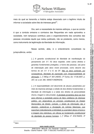 ________________________________________________________________
www.nwadv.com.br 21
SHIS QI 03 – Bloco B – Ed. Terracota – Lago Sul
Brasília – Distrito Federal – CEP: 71.605-200, Fone/fax (61) 3321-1818
meio do qual se transmitiu a história esteja dissociado com o legítimo intuito de
informar a sociedade sobre fato de interesse geral12
.
Ora, sem a necessidade de maiores esforços, o que se conclui
é que a conduta omissiva e comissiva das Requeridas em nada aproveitou a
sociedade, nem tampouco contribuiu para o engrandecimento dos conceitos das
pessoas vinculadas àquilo que restou publicado, não se prestando, como menos,
como instrumento de legitimação da liberdade de informação.
Nesse sentido, aliás, é o entendimento consolidado na
jurisprudência, verbis:
[...] A garantia constitucional de liberdade de manifestação do
pensamento (art. 5.º, IV) deve respeitar, entre outros direitos e
garantias fundamentais protegidos, a honra das pessoas, sob pena
de indenização pelo dano moral provocado, como decorre dos
termos do art. 5.º, V e X, da CF. Não se deve confundir, por
conseqüência, liberdade de expressão com irresponsabilidade de
afirmação. [...]” (REsp nº: 801.249/SC, 3ª Turma, DJ: 17.09.2007, p.
257, rel. a em. Min. NANCY ANDRIGHI)
[...] A responsabilidade civil decorrente de abusos perpetrados por
meio da imprensa abrange a colisão de dois direitos fundamentais: a
liberdade de informação e a tutela dos direitos da personalidade
(honra, imagem e vida privada). A atividade jornalística deve ser livre
para informar a sociedade acerca de fatos cotidianos de interesse
público, em observância ao princípio constitucional do Estado
Democrático de Direito; contudo, o direito de informação não é
absoluto, vedando-se a divulgação de notícias falaciosas, que
exponham indevidamente a intimidade ou acarretem danos à honra e
à imagem dos indivíduos, em ofensa ao fundamento constitucional
da dignidade da pessoa humana. [...]” (REsp nº: 818.764/ES, 4ª
12
Idem.
Seimpresso,paraconferênciaacesseositehttps://esaj.tjsp.jus.br/esaj,informeoprocesso1037079-65.2015.8.26.0100eocódigoFC2CAB.
EstedocumentofoiassinadodigitalmenteporNELSONWILIANSFRATONIRODRIGUES.Protocoladoem16/04/2015às19:06:48.
fls. 21
Paraconferirooriginal,acesseositehttps://esaj.tjsp.jus.br/esaj,informeoprocesso2099602-08.2015.8.26.0000ecódigo15F463E.
Estedocumentofoiprotocoladoem21/05/2015às18:10,écópiadooriginalassinadodigitalmenteporTribunaldeJusticadeSaoPauloeNELSONWILIANSFRATONIRODRIGUES.
fls. 47
 