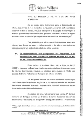 ________________________________________________________________
www.nwadv.com.br 22
SHIS QI 03 – Bloco B – Ed. Terracota – Lago Sul
Brasília – Distrito Federal – CEP: 71.605-200, Fone/fax (61) 3321-1818
Turma, DJ: 12.03.2007, p. 250, rel. o em. Min. JORGE
SCARTEZZINI)
Ao se prestar como instrumento para a disseminação de
informações através da rede mundial de computadores, deveriam os Requeridos se
cercarem de toda a cautela, inclusive restringindo a divulgação de informações e
matérias que somente acrescem àqueles que delas se nutrem, de forma a impedir
assacas à honra de pessoas que sequer conhece sua história, e sua reputação13
.
Esse, evidentemente, não é o papel do provedor de serviços de
internet, que deveria se valer – inteligentemente – de fatos e acontecimentos
públicos para criar um ambiente de debate e a crítica saudável.
3.1. Da responsabilidade civil (obrigacional) dos Requeridos, e da
antecipação da tutela jurisdicional na forma do artigo 273, c/c 461,
§3º, do Código de Processo Civil.
Como cediço, o legislador pátrio, com a égide da Lei nº
12.965/14 inaugurou no Brasil os princípios, garantias, direitos e deveres para o uso
da internet, determinando, inclusive, as diretrizes para atuação da União, dos
Estados, do Distrito Federal e dos Municípios em relação à matéria.
Um dos pilares firmados por ocasião do referido diploma legal,
conforme se colhe da leitura dos artigos 2º e 3º, do normativo em tela, é o respeito à
liberdade de expressão, e proteção da privacidade, dos quais emanam os demais
fundamentos e princípios a ela inerentes.
A propósito do tema, vale consignar que o artigo 7º, do texto
normativo em destaque, assinala que O acesso à internet é essencial ao exercício
da cidadania, e ao usuário são assegurados os seguintes direitos: I - inviolabilidade
13
“A reputação é como fogo: uma vez aceso, conserva-se bem; mas se apaga, é difícil acendê-lo.”
Plutarco.
Seimpresso,paraconferênciaacesseositehttps://esaj.tjsp.jus.br/esaj,informeoprocesso1037079-65.2015.8.26.0100eocódigoFC2CAB.
EstedocumentofoiassinadodigitalmenteporNELSONWILIANSFRATONIRODRIGUES.Protocoladoem16/04/2015às19:06:48.
fls. 22
Paraconferirooriginal,acesseositehttps://esaj.tjsp.jus.br/esaj,informeoprocesso2099602-08.2015.8.26.0000ecódigo15F463E.
Estedocumentofoiprotocoladoem21/05/2015às18:10,écópiadooriginalassinadodigitalmenteporTribunaldeJusticadeSaoPauloeNELSONWILIANSFRATONIRODRIGUES.
fls. 48
 