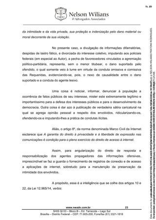 ________________________________________________________________
www.nwadv.com.br 23
SHIS QI 03 – Bloco B – Ed. Terracota – Lago Sul
Brasília – Distrito Federal – CEP: 71.605-200, Fone/fax (61) 3321-1818
da intimidade e da vida privada, sua proteção e indenização pelo dano material ou
moral decorrente de sua violação.
No presente caso, a divulgação de informações difamatórias,
despidas de lastro fático, e divorciada do interesse coletivo, imputando aos policiais
federais (em especial ao Autor), a pecha de favorecedores vinculados a agremiação
político-partidária, representa, sem o menor titubear, o dano suportado pelo
ofendido, o qual somente veio à lume em virtude da conduta omissiva e comissiva
das Requeridas, evidenciando-se, pois, o nexo de causalidade entre o dano
suportado e a conduta do agente lesivo.
Uma coisa é noticiar, informar, denunciar à população a
ocorrência de fatos públicos de seu interesse, mister este extremamente legítimo e
importantíssimo para a defesa dos interesses públicos e para o desenvolvimento da
democracia. Outra coisa é dar azo à publicação de verdadeira sátira caricatural na
qual se agrega opinião pessoal a respeito dos envolvidos, ridicularizando-os,
ofendendo-os e imputando-lhes a prática de condutas ilícitas.
Aliás, o artigo 8º, da norma denominada Marco Civil da Internet
esclarece que A garantia do direito à privacidade e à liberdade de expressão nas
comunicações é condição para o pleno exercício do direito de acesso à internet.
Assim, para angularização do direito de resposta e
responsabilização dos agentes propagadores das informações ofensivas,
imprescindível se faz a guarda o fornecimento de registros de conexão e de acesso
a aplicações de internet, sobretudo para a manutenção da preservação da
intimidade dos envolvidos.
A propósito, essa é a inteligência que se colhe dos artigos 10 e
22, da Lei 12.965/14, verbis:
Seimpresso,paraconferênciaacesseositehttps://esaj.tjsp.jus.br/esaj,informeoprocesso1037079-65.2015.8.26.0100eocódigoFC2CAB.
EstedocumentofoiassinadodigitalmenteporNELSONWILIANSFRATONIRODRIGUES.Protocoladoem16/04/2015às19:06:48.
fls. 23
Paraconferirooriginal,acesseositehttps://esaj.tjsp.jus.br/esaj,informeoprocesso2099602-08.2015.8.26.0000ecódigo15F463E.
Estedocumentofoiprotocoladoem21/05/2015às18:10,écópiadooriginalassinadodigitalmenteporTribunaldeJusticadeSaoPauloeNELSONWILIANSFRATONIRODRIGUES.
fls. 49
 
