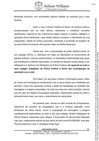 www.nwadv.com.br 5
SHIS QI 03 – Bloco B – Ed. Terracotta – Lago Sul
Brasília – Distrito Federal – CEP: 71.605-200, Fone/fax (61) 3321-1818
dedicação exclusiva, com autoridades policiais dotadas da expertise que o caso
reclama.
Assim é que a Polícia Federal do Brasil, de maneira isenta e
compromissada com os mais lídimos, escorreitos e cristalinos conceitos
republicanos, valendo-se dos mecanismos legais cabíveis à espécie, deflagrou a
operação acima identificada, cujos efeitos práticos revelaram a descoberta de uma
organização, dotada de animis associativo, destinada à promoção da lavagem de
recursos ilícitos envolvendo cifras jamais vistas na história deste país.
Ocorre que, com a aproximação do pleito eleitoral havido no
ano passado (2014), e, sobretudo em razão da descoberta do envolvimento de
agentes políticos, inclusive parlamentares, na sistemática implementada pelo grupo
que encabeçara a referida organização, um seriado de ataques virtuais passou a ser
deflagrado em desfavor dos Delegados de Polícia Federal, em especial ao autor e
seus colegas, Delegados da Polícia Federal à frente das investigações da
operação Lava a Jato.
Com efeito, em que pese o direito a informação possuir status
de norma com envergadura constitucional, não se deve olvidar que a finalidade que
permeia o ofício dos agravados envolve o poder de fiscalização do conteúdo das
mensagens e imagens transmitidas, de sorte que deve ele, nesta condição, exercer
juízo de valor em relação às postagens realizadas, notadamente quando se infere o
ambiente hostil criado, que induz o entendimento da coletividade.
No presente caso, através da rede mundial de computadores,
valendo-se do provedor de hospedagem que é o primeiro agravado, como
fornecedor de meios físicos, houve a propagação de mensagens e imagens
manifestamente depreciativas ao autor e aos seus colegas, também Delegados de
Polícia Federal, destacados para integrar a força-tarefa da denominada Operação
Laja Jato, notadamente através de dois perfis da rede social FACEBOOK, qual seja:
“Polícia Federal em crise” e “Delegado Pinga Fogo”.
Paraconferirooriginal,acesseositehttps://esaj.tjsp.jus.br/esaj,informeoprocesso2099602-08.2015.8.26.0000ecódigo15F463D.
Estedocumentofoiprotocoladoem21/05/2015às18:10,écópiadooriginalassinadodigitalmenteporTribunaldeJusticadeSaoPauloeNELSONWILIANSFRATONIRODRIGUES.
fls. 5
 