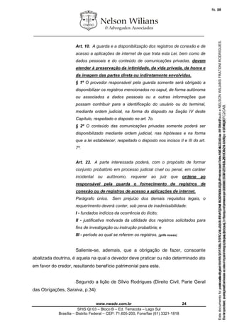 ________________________________________________________________
www.nwadv.com.br 24
SHIS QI 03 – Bloco B – Ed. Terracota – Lago Sul
Brasília – Distrito Federal – CEP: 71.605-200, Fone/fax (61) 3321-1818
Art. 10. A guarda e a disponibilização dos registros de conexão e de
acesso a aplicações de internet de que trata esta Lei, bem como de
dados pessoais e do conteúdo de comunicações privadas, devem
atender à preservação da intimidade, da vida privada, da honra e
da imagem das partes direta ou indiretamente envolvidas.
§ 1º O provedor responsável pela guarda somente será obrigado a
disponibilizar os registros mencionados no caput, de forma autônoma
ou associados a dados pessoais ou a outras informações que
possam contribuir para a identificação do usuário ou do terminal,
mediante ordem judicial, na forma do disposto na Seção IV deste
Capítulo, respeitado o disposto no art. 7o.
§ 2º O conteúdo das comunicações privadas somente poderá ser
disponibilizado mediante ordem judicial, nas hipóteses e na forma
que a lei estabelecer, respeitado o disposto nos incisos II e III do art.
7º.
Art. 22. A parte interessada poderá, com o propósito de formar
conjunto probatório em processo judicial cível ou penal, em caráter
incidental ou autônomo, requerer ao juiz que ordene ao
responsável pela guarda o fornecimento de registros de
conexão ou de registros de acesso a aplicações de internet.
Parágrafo único. Sem prejuízo dos demais requisitos legais, o
requerimento deverá conter, sob pena de inadmissibilidade:
I - fundados indícios da ocorrência do ilícito;
II - justificativa motivada da utilidade dos registros solicitados para
fins de investigação ou instrução probatória; e
III - período ao qual se referem os registros. [grifo nosso].
Saliente-se, ademais, que a obrigação de fazer, consoante
abalizada doutrina, é aquela na qual o devedor deve praticar ou não determinado ato
em favor do credor, resultando benefício patrimonial para este.
Segundo a lição de Sílvio Rodrigues (Direito Civil, Parte Geral
das Obrigações, Saraiva, p.34):
Seimpresso,paraconferênciaacesseositehttps://esaj.tjsp.jus.br/esaj,informeoprocesso1037079-65.2015.8.26.0100eocódigoFC2CAB.
EstedocumentofoiassinadodigitalmenteporNELSONWILIANSFRATONIRODRIGUES.Protocoladoem16/04/2015às19:06:48.
fls. 24
Paraconferirooriginal,acesseositehttps://esaj.tjsp.jus.br/esaj,informeoprocesso2099602-08.2015.8.26.0000ecódigo15F463E.
Estedocumentofoiprotocoladoem21/05/2015às18:10,écópiadooriginalassinadodigitalmenteporTribunaldeJusticadeSaoPauloeNELSONWILIANSFRATONIRODRIGUES.
fls. 50
 