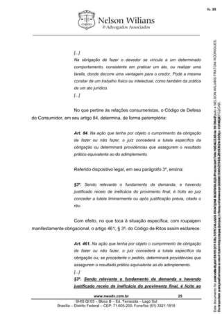 ________________________________________________________________
www.nwadv.com.br 25
SHIS QI 03 – Bloco B – Ed. Terracota – Lago Sul
Brasília – Distrito Federal – CEP: 71.605-200, Fone/fax (61) 3321-1818
[...]
Na obrigação de fazer o devedor se vincula a um determinado
comportamento, consistente em praticar um ato, ou realizar uma
tarefa, donde decorre uma vantagem para o credor. Pode a mesma
constar de um trabalho físico ou intelectual, como também da prática
de um ato jurídico.
[...]
No que pertine às relações consumeristas, o Código de Defesa
do Consumidor, em seu artigo 84, determina, de forma peremptória:
Art. 84. Na ação que tenha por objeto o cumprimento da obrigação
de fazer ou não fazer, o juiz concederá a tutela específica da
obrigação ou determinará providências que assegurem o resultado
prático equivalente ao do adimplemento.
Referido dispositivo legal, em seu parágrafo 3º, ensina:
§3º. Sendo relevante o fundamento da demanda, e havendo
justificado receio de ineficácia do provimento final, é lícito ao juiz
conceder a tutela liminarmente ou após justificação prévia, citado o
réu.
Com efeito, no que toca à situação específica, com roupagem
manifestamente obrigacional, o artigo 461, § 3º, do Código de Ritos assim esclarece:
Art. 461. Na ação que tenha por objeto o cumprimento de obrigação
de fazer ou não fazer, o juiz concederá a tutela específica da
obrigação ou, se procedente o pedido, determinará providências que
assegurem o resultado prático equivalente ao do adimplemento.
[...]
§3º. Sendo relevante o fundamento da demanda e havendo
justificado receio de ineficácia do provimento final, é lícito ao
Seimpresso,paraconferênciaacesseositehttps://esaj.tjsp.jus.br/esaj,informeoprocesso1037079-65.2015.8.26.0100eocódigoFC2CAB.
EstedocumentofoiassinadodigitalmenteporNELSONWILIANSFRATONIRODRIGUES.Protocoladoem16/04/2015às19:06:48.
fls. 25
Paraconferirooriginal,acesseositehttps://esaj.tjsp.jus.br/esaj,informeoprocesso2099602-08.2015.8.26.0000ecódigo15F463E.
Estedocumentofoiprotocoladoem21/05/2015às18:10,écópiadooriginalassinadodigitalmenteporTribunaldeJusticadeSaoPauloeNELSONWILIANSFRATONIRODRIGUES.
fls. 51
 