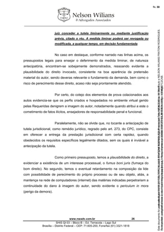 ________________________________________________________________
www.nwadv.com.br 26
SHIS QI 03 – Bloco B – Ed. Terracota – Lago Sul
Brasília – Distrito Federal – CEP: 71.605-200, Fone/fax (61) 3321-1818
juiz conceder a tutela liminarmente ou mediante justificação
prévia, citado o réu. A medida liminar poderá ser revogada ou
modificada, a qualquer tempo, em decisão fundamentada.
No caso em destaque, conforme narrado nas linhas acima, os
pressupostos legais para ensejar o deferimento da medida liminar, de natureza
antecipatória, encontram-se sobejamente demonstrados, ressoando evidente a
plausibilidade do direito invocado, consistente na boa aparência da pretensão
material do autor, sendo deveras relevante o fundamento da demanda, bem como o
risco de perecimento desse direito, acaso não seja prontamente atendido.
Por certo, do cotejo dos elementos de prova colacionados aos
autos evidencia-se que os perfis criados e hospedados no ambiente virtual gerido
pelas Requeridas denigrem a imagem do autor, notadamente quando atribui a este o
cometimento de fatos ilícitos, ensejadores de responsabilidade penal e funcional.
Paralelamente, não se olvide que, no tocante a antecipação de
tutela jurisdicional, como remédio jurídico, regrado pelo art. 273, do CPC, consiste
em oferecer a entrega da prestação jurisdicional com certa rapidez, quando
obedecidos os requisitos específicos legalmente ditados, sem os quais é inviável a
antecipação da tutela.
Como primeiro pressuposto, temos a plausibilidade do direito, a
evidenciar a existência de um interesse processual, o fumus boni juris (fumaça do
bom direito). No segundo, temos o eventual retardamento na composição da lide
com possibilidade de perecimento do próprio processo ou de seu objeto, aliás, a
mantença na rede de computadores (internet) das matérias indicadas perpetrariam a
continuidade do dano à imagem do autor, sendo evidente o periculum in mora
(perigo da demora).
Seimpresso,paraconferênciaacesseositehttps://esaj.tjsp.jus.br/esaj,informeoprocesso1037079-65.2015.8.26.0100eocódigoFC2CAB.
EstedocumentofoiassinadodigitalmenteporNELSONWILIANSFRATONIRODRIGUES.Protocoladoem16/04/2015às19:06:48.
fls. 26
Paraconferirooriginal,acesseositehttps://esaj.tjsp.jus.br/esaj,informeoprocesso2099602-08.2015.8.26.0000ecódigo15F463E.
Estedocumentofoiprotocoladoem21/05/2015às18:10,écópiadooriginalassinadodigitalmenteporTribunaldeJusticadeSaoPauloeNELSONWILIANSFRATONIRODRIGUES.
fls. 52
 