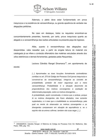 ________________________________________________________________
www.nwadv.com.br 27
SHIS QI 03 – Bloco B – Ed. Terracota – Lago Sul
Brasília – Distrito Federal – CEP: 71.605-200, Fone/fax (61) 3321-1818
Ademais, o pleito deve estar fundamentado em prova
inequívoca e na existência de verossimilhança, ou grande aparência de verdade nas
alegações petitórias.
No caso em destaque, todos os requisitos encontram-se
concomitantemente presentes, havendo, por certo, prova inequívoca quanto ao
alegado e a verossimilhança das razões articuladas na presente peça de ingresso.
Aliás, quanto à verossimilhança das alegações aqui
despendidas, cabe ressaltar que, a partir da singela leitura do material ora
catalogado já se infere o conteúdo difamatório das matérias veiculadas através dos
sítios eletrônicos e demais ferramentas, gestadas pelas Requeridas.
Leciona Cândido Rangel Dinamarco14
, em apontamento de
escola:
[...] Aproximadas as duas locuções formalmente contraditórias
contidas no art. 273 do Código de Processo Civil (prova inequívoca e
convencer-se da verossimilhança), chega-se ao conceito de
probabilidade, portador de maior segurança que a mera
verossimilhança. Probabilidade é a situação decorrente da
preponderância dos motivos convergentes à aceitação de
determinada preposição, sobre os motivos divergentes. ...
A probabilidade, assim conceituada, é menos que a certeza, porque
lá os motivos divergentes não ficam afastados, mas somente
suplantados; e é mais que a credibilidade ou verossimilhança, pala
qual na mente do observador os motivos convergentes e os
divergentes comparecem em situação de equivalência e, se o
espírito não se anima a afirmar, também não ousa negar. [...].
14
DINAMARCO. Cândido Rangel. A Reforma do Código de Processo Civil, Ed. Malheiros, São
Paulo, 1995, pág. 143.
Seimpresso,paraconferênciaacesseositehttps://esaj.tjsp.jus.br/esaj,informeoprocesso1037079-65.2015.8.26.0100eocódigoFC2CAB.
EstedocumentofoiassinadodigitalmenteporNELSONWILIANSFRATONIRODRIGUES.Protocoladoem16/04/2015às19:06:48.
fls. 27
Paraconferirooriginal,acesseositehttps://esaj.tjsp.jus.br/esaj,informeoprocesso2099602-08.2015.8.26.0000ecódigo15F463E.
Estedocumentofoiprotocoladoem21/05/2015às18:10,écópiadooriginalassinadodigitalmenteporTribunaldeJusticadeSaoPauloeNELSONWILIANSFRATONIRODRIGUES.
fls. 53
 