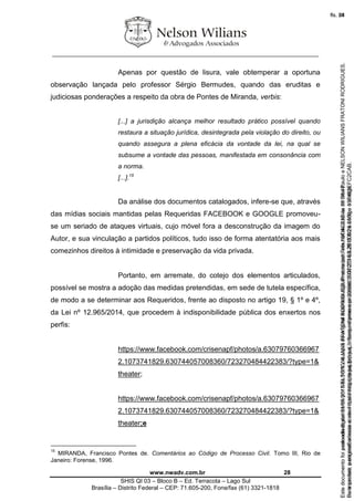 ________________________________________________________________
www.nwadv.com.br 28
SHIS QI 03 – Bloco B – Ed. Terracota – Lago Sul
Brasília – Distrito Federal – CEP: 71.605-200, Fone/fax (61) 3321-1818
Apenas por questão de lisura, vale obtemperar a oportuna
observação lançada pelo professor Sérgio Bermudes, quando das eruditas e
judiciosas ponderações a respeito da obra de Pontes de Miranda, verbis:
[...] a jurisdição alcança melhor resultado prático possível quando
restaura a situação jurídica, desintegrada pela violação do direito, ou
quando assegura a plena eficácia da vontade da lei, na qual se
subsume a vontade das pessoas, manifestada em consonância com
a norma.
[...].15
Da análise dos documentos catalogados, infere-se que, através
das mídias sociais mantidas pelas Requeridas FACEBOOK e GOOGLE promoveu-
se um seriado de ataques virtuais, cujo móvel fora a desconstrução da imagem do
Autor, e sua vinculação a partidos políticos, tudo isso de forma atentatória aos mais
comezinhos direitos à intimidade e preservação da vida privada.
Portanto, em arremate, do cotejo dos elementos articulados,
possível se mostra a adoção das medidas pretendidas, em sede de tutela específica,
de modo a se determinar aos Requeridos, frente ao disposto no artigo 19, § 1º e 4º,
da Lei nº 12.965/2014, que procedem à indisponibilidade pública dos enxertos nos
perfis:
https://www.facebook.com/crisenapf/photos/a.63079760366967
2.1073741829.630744057008360/723270484422383/?type=1&
theater;
https://www.facebook.com/crisenapf/photos/a.63079760366967
2.1073741829.630744057008360/723270484422383/?type=1&
theater;e
15
MIRANDA, Francisco Pontes de. Comentários ao Código de Processo Civil. Tomo III, Rio de
Janeiro: Forense, 1996.
Seimpresso,paraconferênciaacesseositehttps://esaj.tjsp.jus.br/esaj,informeoprocesso1037079-65.2015.8.26.0100eocódigoFC2CAB.
EstedocumentofoiassinadodigitalmenteporNELSONWILIANSFRATONIRODRIGUES.Protocoladoem16/04/2015às19:06:48.
fls. 28
Paraconferirooriginal,acesseositehttps://esaj.tjsp.jus.br/esaj,informeoprocesso2099602-08.2015.8.26.0000ecódigo15F463E.
Estedocumentofoiprotocoladoem21/05/2015às18:10,écópiadooriginalassinadodigitalmenteporTribunaldeJusticadeSaoPauloeNELSONWILIANSFRATONIRODRIGUES.
fls. 54
 