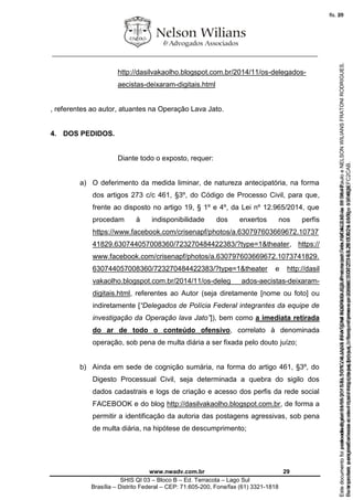 ________________________________________________________________
www.nwadv.com.br 29
SHIS QI 03 – Bloco B – Ed. Terracota – Lago Sul
Brasília – Distrito Federal – CEP: 71.605-200, Fone/fax (61) 3321-1818
http://dasilvakaolho.blogspot.com.br/2014/11/os-delegados-
aecistas-deixaram-digitais.html
, referentes ao autor, atuantes na Operação Lava Jato.
4. DOS PEDIDOS.
Diante todo o exposto, requer:
a) O deferimento da medida liminar, de natureza antecipatória, na forma
dos artigos 273 c/c 461, §3º, do Código de Processo Civil, para que,
frente ao disposto no artigo 19, § 1º e 4º, da Lei nº 12.965/2014, que
procedam à indisponibilidade dos enxertos nos perfis
https://www.facebook.com/crisenapf/photos/a.630797603669672.10737
41829.630744057008360/723270484422383/?type=1&theater, https://
www.facebook.com/crisenapf/photos/a.630797603669672.1073741829.
630744057008360/723270484422383/?type=1&theater e http://dasil
vakaolho.blogspot.com.br/2014/11/os-deleg ados-aecistas-deixaram-
digitais.html, referentes ao Autor (seja diretamente [nome ou foto] ou
indiretamente [“Delegados de Polícia Federal integrantes da equipe de
investigação da Operação lava Jato”]), bem como a imediata retirada
do ar de todo o conteúdo ofensivo, correlato à denominada
operação, sob pena de multa diária a ser fixada pelo douto juízo;
b) Ainda em sede de cognição sumária, na forma do artigo 461, §3º, do
Digesto Processual Civil, seja determinada a quebra do sigilo dos
dados cadastrais e logs de criação e acesso dos perfis da rede social
FACEBOOK e do blog http://dasilvakaolho.blogspot.com.br, de forma a
permitir a identificação da autoria das postagens agressivas, sob pena
de multa diária, na hipótese de descumprimento;
Seimpresso,paraconferênciaacesseositehttps://esaj.tjsp.jus.br/esaj,informeoprocesso1037079-65.2015.8.26.0100eocódigoFC2CAB.
EstedocumentofoiassinadodigitalmenteporNELSONWILIANSFRATONIRODRIGUES.Protocoladoem16/04/2015às19:06:48.
fls. 29
Paraconferirooriginal,acesseositehttps://esaj.tjsp.jus.br/esaj,informeoprocesso2099602-08.2015.8.26.0000ecódigo15F463E.
Estedocumentofoiprotocoladoem21/05/2015às18:10,écópiadooriginalassinadodigitalmenteporTribunaldeJusticadeSaoPauloeNELSONWILIANSFRATONIRODRIGUES.
fls. 55
 