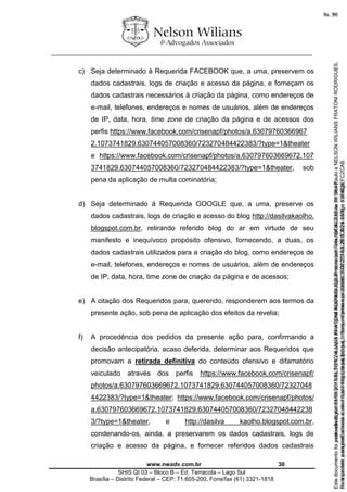 ________________________________________________________________
www.nwadv.com.br 30
SHIS QI 03 – Bloco B – Ed. Terracota – Lago Sul
Brasília – Distrito Federal – CEP: 71.605-200, Fone/fax (61) 3321-1818
c) Seja determinado à Requerida FACEBOOK que, a uma, preservem os
dados cadastrais, logs de criação e acesso da página, e forneçam os
dados cadastrais necessários à criação da página, como endereços de
e-mail, telefones, endereços e nomes de usuários, além de endereços
de IP, data, hora, time zone de criação da página e de acessos dos
perfis https://www.facebook.com/crisenapf/photos/a.63079760366967
2.1073741829.630744057008360/723270484422383/?type=1&theater
e https://www.facebook.com/crisenapf/photos/a.630797603669672.107
3741829.630744057008360/723270484422383/?type=1&theater, sob
pena da aplicação de multa cominatória;
d) Seja determinado à Requerida GOOGLE que, a uma, preserve os
dados cadastrais, logs de criação e acesso do blog http://dasilvakaolho.
blogspot.com.br, retirando referido blog do ar em virtude de seu
manifesto e inequívoco propósito ofensivo, fornecendo, a duas, os
dados cadastrais utilizados para a criação do blog, como endereços de
e-mail, telefones, endereços e nomes de usuários, além de endereços
de IP, data, hora, time zone de criação da página e de acessos;
e) A citação dos Requeridos para, querendo, responderem aos termos da
presente ação, sob pena de aplicação dos efeitos da revelia;
f) A procedência dos pedidos da presente ação para, confirmando a
decisão antecipatória, acaso deferida, determinar aos Requeridos que
promovam a retirada definitiva do conteúdo ofensivo e difamatório
veiculado através dos perfis https://www.facebook.com/crisenapf/
photos/a.630797603669672.1073741829.630744057008360/72327048
4422383/?type=1&theater; https://www.facebook.com/crisenapf/photos/
a.630797603669672.1073741829.630744057008360/72327048442238
3/?type=1&theater, e http://dasilva kaolho.blogspot.com.br,
condenando-os, ainda, a preservarem os dados cadastrais, logs de
criação e acesso da página, e fornecer referidos dados cadastrais
Seimpresso,paraconferênciaacesseositehttps://esaj.tjsp.jus.br/esaj,informeoprocesso1037079-65.2015.8.26.0100eocódigoFC2CAB.
EstedocumentofoiassinadodigitalmenteporNELSONWILIANSFRATONIRODRIGUES.Protocoladoem16/04/2015às19:06:48.
fls. 30
Paraconferirooriginal,acesseositehttps://esaj.tjsp.jus.br/esaj,informeoprocesso2099602-08.2015.8.26.0000ecódigo15F463E.
Estedocumentofoiprotocoladoem21/05/2015às18:10,écópiadooriginalassinadodigitalmenteporTribunaldeJusticadeSaoPauloeNELSONWILIANSFRATONIRODRIGUES.
fls. 56
 