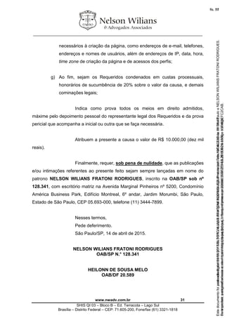 ________________________________________________________________
www.nwadv.com.br 31
SHIS QI 03 – Bloco B – Ed. Terracota – Lago Sul
Brasília – Distrito Federal – CEP: 71.605-200, Fone/fax (61) 3321-1818
necessários à criação da página, como endereços de e-mail, telefones,
endereços e nomes de usuários, além de endereços de IP, data, hora,
time zone de criação da página e de acessos dos perfis;
g) Ao fim, sejam os Requeridos condenados em custas processuais,
honorários de sucumbência de 20% sobre o valor da causa, e demais
cominações legais;
Indica como prova todos os meios em direito admitidos,
máxime pelo depoimento pessoal do representante legal dos Requeridos e da prova
pericial que acompanha a inicial ou outra que se faça necessária.
Atribuem a presente a causa o valor de R$ 10.000,00 (dez mil
reais).
Finalmente, requer, sob pena de nulidade, que as publicações
e/ou intimações referentes ao presente feito sejam sempre lançadas em nome do
patrono NELSON WILIANS FRATONI RODRIGUES, inscrito na OAB/SP sob nº
128.341, com escritório matriz na Avenida Marginal Pinheiros nº 5200, Condomínio
América Business Park, Edifício Montreal, 6º andar, Jardim Morumbi, São Paulo,
Estado de São Paulo, CEP 05.693-000, telefone (11) 3444-7899.
Nesses termos,
Pede deferimento.
São Paulo/SP, 14 de abril de 2015.
NELSON WILIANS FRATONI RODRIGUES
OAB/SP N.° 128.341
HEILONN DE SOUSA MELO
OAB/DF 20.589
Seimpresso,paraconferênciaacesseositehttps://esaj.tjsp.jus.br/esaj,informeoprocesso1037079-65.2015.8.26.0100eocódigoFC2CAB.
EstedocumentofoiassinadodigitalmenteporNELSONWILIANSFRATONIRODRIGUES.Protocoladoem16/04/2015às19:06:48.
fls. 31
Paraconferirooriginal,acesseositehttps://esaj.tjsp.jus.br/esaj,informeoprocesso2099602-08.2015.8.26.0000ecódigo15F463E.
Estedocumentofoiprotocoladoem21/05/2015às18:10,écópiadooriginalassinadodigitalmenteporTribunaldeJusticadeSaoPauloeNELSONWILIANSFRATONIRODRIGUES.
fls. 57
 
