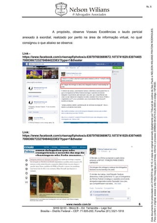 www.nwadv.com.br 6
SHIS QI 03 – Bloco B – Ed. Terracotta – Lago Sul
Brasília – Distrito Federal – CEP: 71.605-200, Fone/fax (61) 3321-1818
A propósito, observe Vossas Excelências o laudo pericial
anexado à exordial, realizado por perito na área de informação virtual, no qual
consignou o que abaixo se observa:
Link -
https://www.facebook.com/crisenapf/photos/a.630797603669672.1073741829.63074405
7008360/723270484422383/?type=1&theater
Link:
https://www.facebook.com/crisenapf/photos/a.630797603669672.1073741829.63074405
7008360/723270484422383/?type=1&theater
Paraconferirooriginal,acesseositehttps://esaj.tjsp.jus.br/esaj,informeoprocesso2099602-08.2015.8.26.0000ecódigo15F463D.
Estedocumentofoiprotocoladoem21/05/2015às18:10,écópiadooriginalassinadodigitalmenteporTribunaldeJusticadeSaoPauloeNELSONWILIANSFRATONIRODRIGUES.
fls. 6
 