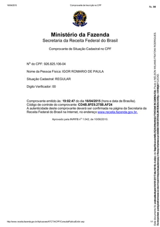 16/04/2015 Comprovante de Inscrição no CPF
http://www.receita.fazenda.gov.br/Aplicacoes/ATCTA/CPF/ConsultaPublicaExibir.asp 1/1
Ministério da Fazenda
Secretaria da Receita Federal do Brasil
Comprovante de Situação Cadastral no CPF
No do CPF: 926.825.106­04
Nome da Pessoa Física: IGOR ROMARIO DE PAULA 
Situação Cadastral: REGULAR
Digito Verificador: 00
Comprovante emitido às: 19:02:47 do dia 16/04/2015 (hora e data de Brasília).
Código de controle do comprovante: CD4B.8FE9.275B.AF24
A autenticidade deste comprovante deverá ser confirmada na página da Secretaria da
Receita Federal do Brasil na Internet, no endereço www.receita.fazenda.gov.br.
Aprovado pela IN/RFB no
 1.042, de 10/06/2010.
Seimpresso,paraconferênciaacesseositehttps://esaj.tjsp.jus.br/esaj,informeoprocesso1037079-65.2015.8.26.0100eocódigoFC2CAD.
EstedocumentofoiassinadodigitalmenteporTribunaldeJusticadeSaoPauloeNELSONWILIANSFRATONIRODRIGUES.
fls. 34
Paraconferirooriginal,acesseositehttps://esaj.tjsp.jus.br/esaj,informeoprocesso2099602-08.2015.8.26.0000ecódigo15F463E.
Estedocumentofoiprotocoladoem21/05/2015às18:10,écópiadooriginalassinadodigitalmenteporTribunaldeJusticaSaoPauloeNELSONWILIANSFRATONIRODRIGUES.
fls. 60
 