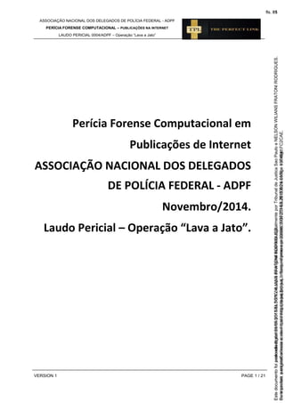 ASSOCIAÇÃO NACIONAL DOS DELEGADOS DE POLÍCIA FEDERAL - ADPF
PERÍCIA FORENSE COMPUTACIONAL – PUBLICAÇÕES NA INTERNET
LAUDO PERICIAL 0004/ADPF – Operação “Lava a Jato”
VERSION 1 PAGE 1 / 21
Perícia Forense Computacional em
Publicações de Internet
ASSOCIAÇÃO NACIONAL DOS DELEGADOS
DE POLÍCIA FEDERAL - ADPF
Novembro/2014.
Laudo Pericial – Operação “Lava a Jato”.
Seimpresso,paraconferênciaacesseositehttps://esaj.tjsp.jus.br/esaj,informeoprocesso1037079-65.2015.8.26.0100eocódigoFC2CAE.
EstedocumentofoiassinadodigitalmenteporNELSONWILIANSFRATONIRODRIGUES.
fls. 35
Paraconferirooriginal,acesseositehttps://esaj.tjsp.jus.br/esaj,informeoprocesso2099602-08.2015.8.26.0000ecódigo15F4641.
Estedocumentofoiprotocoladoem21/05/2015às18:10,écópiadooriginalassinadodigitalmenteporTribunaldeJusticaSaoPauloeNELSONWILIANSFRATONIRODRIGUES.
fls. 61
 