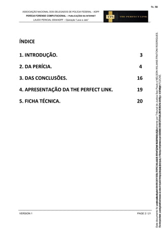 ASSOCIAÇÃO NACIONAL DOS DELEGADOS DE POLÍCIA FEDERAL - ADPF
PERÍCIA FORENSE COMPUTACIONAL – PUBLICAÇÕES NA INTERNET
LAUDO PERICIAL 0004/ADPF – Operação “Lava a Jato”
VERSION 1 PAGE 2 / 21
ÍNDICE
1. INTRODUÇÃO. 3
2. DA PERÍCIA. 4
3. DAS CONCLUSÕES. 16
4. APRESENTAÇÃO DA THE PERFECT LINK. 19
5. FICHA TÉCNICA. 20
Seimpresso,paraconferênciaacesseositehttps://esaj.tjsp.jus.br/esaj,informeoprocesso1037079-65.2015.8.26.0100eocódigoFC2CAE.
EstedocumentofoiassinadodigitalmenteporNELSONWILIANSFRATONIRODRIGUES.
fls. 36
Paraconferirooriginal,acesseositehttps://esaj.tjsp.jus.br/esaj,informeoprocesso2099602-08.2015.8.26.0000ecódigo15F4641.
Estedocumentofoiprotocoladoem21/05/2015às18:10,écópiadooriginalassinadodigitalmenteporTribunaldeJusticaSaoPauloeNELSONWILIANSFRATONIRODRIGUES.
fls. 62
 