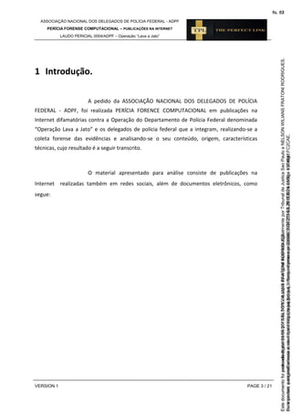 ASSOCIAÇÃO NACIONAL DOS DELEGADOS DE POLÍCIA FEDERAL - ADPF
PERÍCIA FORENSE COMPUTACIONAL – PUBLICAÇÕES NA INTERNET
LAUDO PERICIAL 0004/ADPF – Operação “Lava a Jato”
VERSION 1 PAGE 3 / 21
1 Introdução.
A pedido da ASSOCIAÇÃO NACIONAL DOS DELEGADOS DE POLÍCIA
FEDERAL - ADPF, foi realizada PERÍCIA FORENCE COMPUTACIONAL em publicações na
Internet difamatórias contra a Operação do Departamento de Polícia Federal denominada
“Operação Lava a Jato” e os delegados de polícia federal que a integram, realizando-se a
coleta forense das evidências e analisando-se o seu conteúdo, origem, características
técnicas, cujo resultado é a seguir transcrito.
O material apresentado para análise consiste de publicações na
Internet realizadas também em redes sociais, além de documentos eletrônicos, como
segue:
Seimpresso,paraconferênciaacesseositehttps://esaj.tjsp.jus.br/esaj,informeoprocesso1037079-65.2015.8.26.0100eocódigoFC2CAE.
EstedocumentofoiassinadodigitalmenteporNELSONWILIANSFRATONIRODRIGUES.
fls. 37
Paraconferirooriginal,acesseositehttps://esaj.tjsp.jus.br/esaj,informeoprocesso2099602-08.2015.8.26.0000ecódigo15F4641.
Estedocumentofoiprotocoladoem21/05/2015às18:10,écópiadooriginalassinadodigitalmenteporTribunaldeJusticaSaoPauloeNELSONWILIANSFRATONIRODRIGUES.
fls. 63
 