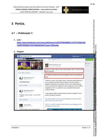 ASSOCIAÇÃO NACIONAL DOS DELEGADOS DE POLÍCIA FEDERAL - ADPF
PERÍCIA FORENSE COMPUTACIONAL – PUBLICAÇÕES NA INTERNET
LAUDO PERICIAL 0004/ADPF – Operação “Lava a Jato”
VERSION 1 PAGE 4 / 21
2 Perícia.
2.1 – Publicação 1:
1. Link -
https://www.facebook.com/crisenapf/photos/a.630797603669672.1073741829.630
744057008360/723270484422383/?type=1&theater
2. Imagem:
Seimpresso,paraconferênciaacesseositehttps://esaj.tjsp.jus.br/esaj,informeoprocesso1037079-65.2015.8.26.0100eocódigoFC2CAE.
EstedocumentofoiassinadodigitalmenteporNELSONWILIANSFRATONIRODRIGUES.
fls. 38
Paraconferirooriginal,acesseositehttps://esaj.tjsp.jus.br/esaj,informeoprocesso2099602-08.2015.8.26.0000ecódigo15F4641.
Estedocumentofoiprotocoladoem21/05/2015às18:10,écópiadooriginalassinadodigitalmenteporTribunaldeJusticaSaoPauloeNELSONWILIANSFRATONIRODRIGUES.
fls. 64
 