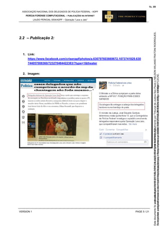 ASSOCIAÇÃO NACIONAL DOS DELEGADOS DE POLÍCIA FEDERAL - ADPF
PERÍCIA FORENSE COMPUTACIONAL – PUBLICAÇÕES NA INTERNET
LAUDO PERICIAL 0004/ADPF – Operação “Lava a Jato”
VERSION 1 PAGE 5 / 21
2.2 – Publicação 2:
1. Link:
https://www.facebook.com/crisenapf/photos/a.630797603669672.1073741829.630
744057008360/723270484422383/?type=1&theater
2. Imagem:
Seimpresso,paraconferênciaacesseositehttps://esaj.tjsp.jus.br/esaj,informeoprocesso1037079-65.2015.8.26.0100eocódigoFC2CAE.
EstedocumentofoiassinadodigitalmenteporNELSONWILIANSFRATONIRODRIGUES.
fls. 39
Paraconferirooriginal,acesseositehttps://esaj.tjsp.jus.br/esaj,informeoprocesso2099602-08.2015.8.26.0000ecódigo15F4641.
Estedocumentofoiprotocoladoem21/05/2015às18:10,écópiadooriginalassinadodigitalmenteporTribunaldeJusticaSaoPauloeNELSONWILIANSFRATONIRODRIGUES.
fls. 65
 