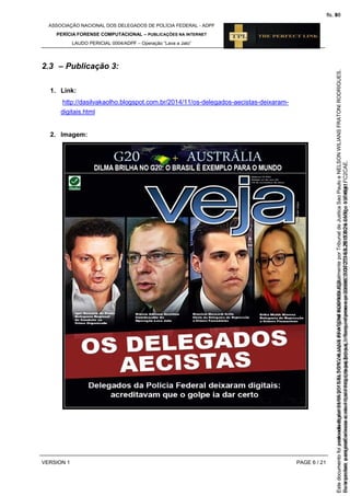 ASSOCIAÇÃO NACIONAL DOS DELEGADOS DE POLÍCIA FEDERAL - ADPF
PERÍCIA FORENSE COMPUTACIONAL – PUBLICAÇÕES NA INTERNET
LAUDO PERICIAL 0004/ADPF – Operação “Lava a Jato”
VERSION 1 PAGE 6 / 21
2.3 – Publicação 3:
1. Link:
http://dasilvakaolho.blogspot.com.br/2014/11/os-delegados-aecistas-deixaram-
digitais.html
2. Imagem:
Seimpresso,paraconferênciaacesseositehttps://esaj.tjsp.jus.br/esaj,informeoprocesso1037079-65.2015.8.26.0100eocódigoFC2CAE.
EstedocumentofoiassinadodigitalmenteporNELSONWILIANSFRATONIRODRIGUES.
fls. 40
Paraconferirooriginal,acesseositehttps://esaj.tjsp.jus.br/esaj,informeoprocesso2099602-08.2015.8.26.0000ecódigo15F4641.
Estedocumentofoiprotocoladoem21/05/2015às18:10,écópiadooriginalassinadodigitalmenteporTribunaldeJusticaSaoPauloeNELSONWILIANSFRATONIRODRIGUES.
fls. 66
 