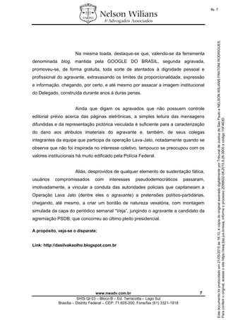 www.nwadv.com.br 7
SHIS QI 03 – Bloco B – Ed. Terracotta – Lago Sul
Brasília – Distrito Federal – CEP: 71.605-200, Fone/fax (61) 3321-1818
Na mesma toada, destaque-se que, valendo-se da ferramenta
denominada blog, mantida pela GOOGLE DO BRASIL, segunda agravada,
promoveu-se, de forma gratuita, toda sorte de atentados à dignidade pessoal e
profissional do agravante, extravasando os limites da proporcionalidade, expressão
e informação, chegando, por certo, e até mesmo por assacar a imagem institucional
do Delegado, construída durante anos à duras penas.
Ainda que digam os agravados que não possuem controle
editorial prévio acerca das páginas eletrônicas, a simples leitura das mensagens
difundidas e da representação pictórica veiculada é suficiente para a caracterização
do dano aos atributos imateriais do agravante e, também, de seus colegas
integrantes da equipe que participa da operação Lava-Jato, notadamente quando se
observa que não foi inspirada no interesse coletivo, tampouco se preocupou com os
valores institucionais há muito edificado pela Polícia Federal.
Aliás, desprovidos de qualquer elemento de sustentação fática,
usuários compromissados com interesses pseudodemocráticos passaram,
imotivadamente, a vincular a conduta das autoridades policiais que capitaneiam a
Operação Lava Jato (dentre eles o agravante) a pretensões político-partidárias,
chegando, até mesmo, a criar um bordão de natureza vexatória, com montagem
simulada da capa do periódico semanal “Veja”, jungindo o agravante a candidato da
agremiação PSDB, que concorreu ao último pleito presidencial.
A propósito, veja-se o disparate:
Link: http://dasilvakaolho.blogspot.com.br
Paraconferirooriginal,acesseositehttps://esaj.tjsp.jus.br/esaj,informeoprocesso2099602-08.2015.8.26.0000ecódigo15F463D.
Estedocumentofoiprotocoladoem21/05/2015às18:10,écópiadooriginalassinadodigitalmenteporTribunaldeJusticadeSaoPauloeNELSONWILIANSFRATONIRODRIGUES.
fls. 7
 