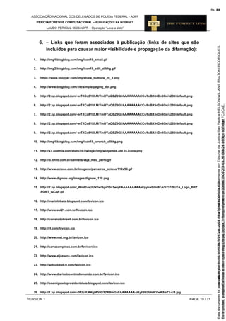 ASSOCIAÇÃO NACIONAL DOS DELEGADOS DE POLÍCIA FEDERAL - ADPF
PERÍCIA FORENSE COMPUTACIONAL – PUBLICAÇÕES NA INTERNET
LAUDO PERICIAL 0004/ADPF – Operação “Lava a Jato”
VERSION 1 PAGE 10 / 21
6. – Links que foram associados à publicação (links de sites que são
incluídos para causar maior visibilidade e propagação da difamação):
1. http://img1.blogblog.com/img/icon18_email.gif
2. http://img2.blogblog.com/img/icon18_edit_allbkg.gif
3. https://www.blogger.com/img/share_buttons_20_3.png
4. http://www.blogblog.com/1kt/simple/paging_dot.png
5. http://2.bp.blogspot.com/-erTXCq61ULM/TmHYAQBZ0GI/AAAAAAAACCs/6cBX54Dn6Gs/s250/default.png
6. http://2.bp.blogspot.com/-erTXCq61ULM/TmHYAQBZ0GI/AAAAAAAACCs/6cBX54Dn6Gs/s250/default.png
7. http://2.bp.blogspot.com/-erTXCq61ULM/TmHYAQBZ0GI/AAAAAAAACCs/6cBX54Dn6Gs/s250/default.png
8. http://2.bp.blogspot.com/-erTXCq61ULM/TmHYAQBZ0GI/AAAAAAAACCs/6cBX54Dn6Gs/s250/default.png
9. http://2.bp.blogspot.com/-erTXCq61ULM/TmHYAQBZ0GI/AAAAAAAACCs/6cBX54Dn6Gs/s250/default.png
10. http://img1.blogblog.com/img/icon18_wrench_allbkg.png
11. http://s7.addthis.com/static/r07/widget/img/widget008.old.16.icons.png
12. http://b.dihitt.com.br/banners/veja_meu_perfil.gif
13. http://www.ocioso.com.br/imagens/parceiros_ocioso/110x50.gif
14. http://www.dignow.org/images/dignow_120.png
15. http://2.bp.blogspot.com/_WmI2usUUN2w/Sgn13n1wojI/AAAAAAAAAaI/pykwtz0n8FA/S237/SUTA_Logo_BRZ
PORT_GCAP.gif
16. http://mariolobato.blogspot.com/favicon.ico
17. http://www.sul21.com.br/favicon.ico
18. http://correiodobrasil.com.br/favicon.ico
19. http://rt.com/favicon.ico
20. http://www.mst.org.br/favicon.ico
21. http://cartacampinas.com.br/favicon.ico
22. http://www.aljazeera.com/favicon.ico
23. http://actualidad.rt.com/favicon.ico
24. http://www.diariodocentrodomundo.com.br/favicon.ico
25. http://osamigosdopresidentelula.blogspot.com/favicon.ico
26. http://1.bp.blogspot.com/-0F2cilLKKgM/VIGYZRBmGxI/AAAAAAAARyI/6N2bH4FVwK8/s72-c/8.jpg
Seimpresso,paraconferênciaacesseositehttps://esaj.tjsp.jus.br/esaj,informeoprocesso1037079-65.2015.8.26.0100eocódigoFC2CAE.
EstedocumentofoiassinadodigitalmenteporNELSONWILIANSFRATONIRODRIGUES.
fls. 44
Paraconferirooriginal,acesseositehttps://esaj.tjsp.jus.br/esaj,informeoprocesso2099602-08.2015.8.26.0000ecódigo15F4641.
Estedocumentofoiprotocoladoem21/05/2015às18:10,écópiadooriginalassinadodigitalmenteporTribunaldeJusticaSaoPauloeNELSONWILIANSFRATONIRODRIGUES.
fls. 70
 