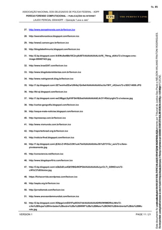 ASSOCIAÇÃO NACIONAL DOS DELEGADOS DE POLÍCIA FEDERAL - ADPF
PERÍCIA FORENSE COMPUTACIONAL – PUBLICAÇÕES NA INTERNET
LAUDO PERICIAL 0004/ADPF – Operação “Lava a Jato”
VERSION 1 PAGE 11 / 21
27. http://www.esmaelmorais.com.br/favicon.ico
28. http://searadionaotoca.blogspot.com/favicon.ico
29. http://www2.camara.gov.br/favicon.ico
30. http://blogdabethmuniz.blogspot.com/favicon.ico
31. http://2.bp.blogspot.com/-XrEWu9wlIBk/VIC2ny6UBTI/AAAAAAAALtU/fX_TNmg_e8A/s72-c/images-cms-
image-000407423.jpg
32. http://www.brasil247.com/favicon.ico
33. http://www.blogdodanieldantas.com.br/favicon.ico
34. http://www.rodrigoenok.blog.br/favicon.ico
35. http://1.bp.blogspot.com/-2ETwohhxEEw/U9h6q1Qn9wI/AAAAAAAAXxc/kxYWY_vK2xs/s72-c/SDC14009.JPG
36. http://lbi-qi.blogspot.com/favicon.ico
37. http://1.bp.blogspot.com/-asC0BgpLSyI/VIF5kVB2bsI/AAAAAAAAEJk/3Y-R5dJyrgI/s72-c/votacao.jpg
38. http://carlos-geografia.blogspot.com/favicon.ico
39. http://xeque-mate-noticias.blogspot.com/favicon.ico
40. http://spressosp.com.br/favicon.ico
41. http://www.viomundo.com.br/favicon.ico
42. http://reporterbrasil.org.br/favicon.ico
43. http://noticia-final.blogspot.com/favicon.ico
44. http://1.bp.blogspot.com/-jEAU-Z-VKGs/U3N1uok7IoI/AAAAAAAAu30/1zD731GJ_ao/s72-c/Asia-
pivoteamento.jpg
45. http://consciencia.net/favicon.ico
46. http://www.blogdoporfirio.com/favicon.ico
47. http://3.bp.blogspot.com/-eQkZeELw4QI/VIBQrBOPGkI/AAAAAAAAJyo/CLTi_GSWZvs/s72-
c/N%C3%B3dulos.jpg
48. https://fichacorrida.wordpress.com/favicon.ico
49. http://aspta.org.br/favicon.ico
50. http://jornalismob.com/favicon.ico
51. http://www.anovaordemmundial.com/favicon.ico
52. http://2.bp.blogspot.com/-XDIpgxivmE8/VFqd93hX1bI/AAAAAAAADR0/lW9MDRlxLNI/s72-
c/As%2BSujas%2BVerdades%2Bsobre%2Ba%2BWWF%2Ba%2BMaior%2BONG%2BAmbiental%2Bdo%2BMu
ndo.jpg
Seimpresso,paraconferênciaacesseositehttps://esaj.tjsp.jus.br/esaj,informeoprocesso1037079-65.2015.8.26.0100eocódigoFC2CAE.
EstedocumentofoiassinadodigitalmenteporNELSONWILIANSFRATONIRODRIGUES.
fls. 45
Paraconferirooriginal,acesseositehttps://esaj.tjsp.jus.br/esaj,informeoprocesso2099602-08.2015.8.26.0000ecódigo15F4641.
Estedocumentofoiprotocoladoem21/05/2015às18:10,écópiadooriginalassinadodigitalmenteporTribunaldeJusticaSaoPauloeNELSONWILIANSFRATONIRODRIGUES.
fls. 71
 