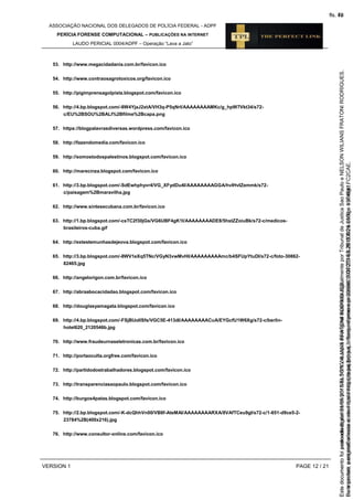 ASSOCIAÇÃO NACIONAL DOS DELEGADOS DE POLÍCIA FEDERAL - ADPF
PERÍCIA FORENSE COMPUTACIONAL – PUBLICAÇÕES NA INTERNET
LAUDO PERICIAL 0004/ADPF – Operação “Lava a Jato”
VERSION 1 PAGE 12 / 21
53. http://www.megacidadania.com.br/favicon.ico
54. http://www.contraosagrotoxicos.org/favicon.ico
55. http://pigimprensagolpista.blogspot.com/favicon.ico
56. http://4.bp.blogspot.com/-8W4YjaJ2xtA/VH3q-P5qNrI/AAAAAAAAMKc/g_hpW7Vkt34/s72-
c/EU%2BSOU%2BALI%2Bfilme%2Bcapa.png
57. https://blogpalavrasdiversas.wordpress.com/favicon.ico
58. http://fazendomedia.com/favicon.ico
59. http://somostodospalestinos.blogspot.com/favicon.ico
60. http://marecinza.blogspot.com/favicon.ico
61. http://3.bp.blogspot.com/-SdEwhphyvr4/VG_XFydDu4I/AAAAAAAAGGA/hvIHvIZemmk/s72-
c/paisagem%2Bmaravilha.jpg
62. http://www.sintesecubana.com.br/favicon.ico
63. http://1.bp.blogspot.com/-csTC2f30jGs/VG6UBF4gK1I/AAAAAAAADE8/5hstZZoiuBk/s72-c/medicos-
brasileiros-cuba.gif
64. http://extestemunhasdejeova.blogspot.com/favicon.ico
65. http://3.bp.blogspot.com/-8WV1eXq5TNc/VGyN3vwMvHI/AAAAAAAAAmc/b4SFUpYtuDI/s72-c/foto-30862-
82465.jpg
66. http://angelorigon.com.br/favicon.ico
67. http://abraabocacidadao.blogspot.com/favicon.ico
68. http://douglasyamagata.blogspot.com/favicon.ico
69. http://4.bp.blogspot.com/-FSjBUoIlSfs/VGC5E-413dI/AAAAAAAACuA/EYGcfU1W6Xg/s72-c/berlin-
hotel620_2120546b.jpg
70. http://www.fraudeurnaseletronicas.com.br/favicon.ico
71. http://portaoculta.orgfree.com/favicon.ico
72. http://partidodostrabalhadores.blogspot.com/favicon.ico
73. http://transparenciasaopaulo.blogspot.com/favicon.ico
74. http://burgos4patas.blogspot.com/favicon.ico
75. http://2.bp.blogspot.com/-K-dcQhhVn00/VB8f-AteMAI/AAAAAAAARXA/8VAfTCeu9gI/s72-c/1-651-d9ce5-2-
23784%2B(400x216).jpg
76. http://www.consultor-online.com/favicon.ico
Seimpresso,paraconferênciaacesseositehttps://esaj.tjsp.jus.br/esaj,informeoprocesso1037079-65.2015.8.26.0100eocódigoFC2CAE.
EstedocumentofoiassinadodigitalmenteporNELSONWILIANSFRATONIRODRIGUES.
fls. 46
Paraconferirooriginal,acesseositehttps://esaj.tjsp.jus.br/esaj,informeoprocesso2099602-08.2015.8.26.0000ecódigo15F4641.
Estedocumentofoiprotocoladoem21/05/2015às18:10,écópiadooriginalassinadodigitalmenteporTribunaldeJusticaSaoPauloeNELSONWILIANSFRATONIRODRIGUES.
fls. 72
 