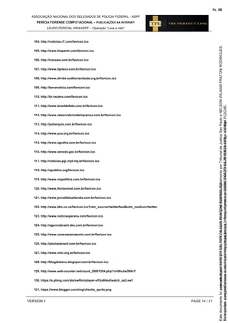 ASSOCIAÇÃO NACIONAL DOS DELEGADOS DE POLÍCIA FEDERAL - ADPF
PERÍCIA FORENSE COMPUTACIONAL – PUBLICAÇÕES NA INTERNET
LAUDO PERICIAL 0004/ADPF – Operação “Lava a Jato”
VERSION 1 PAGE 14 / 21
104. http://noticias.r7.com/favicon.ico
105. http://www.hispantv.com/favicon.ico
106. http://iranews.com.br/favicon.ico
107. http://www.tijolaco.com.br/favicon.ico
108. http://www.divida-auditoriacidada.org.br/favicon.ico
109. http://terranoticia.com/favicon.ico
110. http://br.reuters.com/favicon.ico
111. http://www.brasildefato.com.br/favicon.ico
112. http://www.observatoriodaimprensa.com.br/favicon.ico
113. http://poliarquia.com.br/favicon.ico
114. http://www.pco.org.br/favicon.ico
115. http://www.agralha.com.br/favicon.ico
116. http://www.senado.gov.br/favicon.ico
117. http://noticias.pgr.mpf.mp.br/favicon.ico
118. http://apublica.org/favicon.ico
119. http://www.viapolitica.com.br/favicon.ico
120. http://www.florianonet.com.br/favicon.ico
121. http://www.jornaldeluzilandia.com.br/favicon.ico
122. http://www.bbc.co.uk/favicon.ico?utm_source=twitterfeed&utm_medium=twitter
123. http://www.noticiasparana.com/favicon.ico
124. http://agenciabrasil.ebc.com.br/favicon.ico
125. http://www.conexaoamazonia.com.br/favicon.ico
126. http://plantaobrasil.com.br/favicon.ico
127. http://www.cimi.org.br/favicon.ico
128. http://blogdobanu.blogspot.com.br/favicon.ico
129. http://www.web-counter.net/count_20091204.php?c=0IioJwOIHvY
130. https://s.ytimg.com/yts/swfbin/player-vfl3u6Hed/watch_as3.swf
131. https://www.blogger.com/img/checks_sprite.png
Seimpresso,paraconferênciaacesseositehttps://esaj.tjsp.jus.br/esaj,informeoprocesso1037079-65.2015.8.26.0100eocódigoFC2CAE.
EstedocumentofoiassinadodigitalmenteporNELSONWILIANSFRATONIRODRIGUES.
fls. 48
Paraconferirooriginal,acesseositehttps://esaj.tjsp.jus.br/esaj,informeoprocesso2099602-08.2015.8.26.0000ecódigo15F4641.
Estedocumentofoiprotocoladoem21/05/2015às18:10,écópiadooriginalassinadodigitalmenteporTribunaldeJusticaSaoPauloeNELSONWILIANSFRATONIRODRIGUES.
fls. 74
 