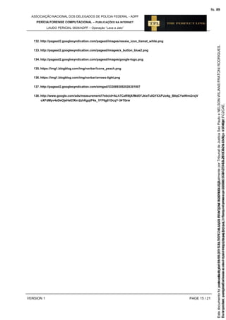 ASSOCIAÇÃO NACIONAL DOS DELEGADOS DE POLÍCIA FEDERAL - ADPF
PERÍCIA FORENSE COMPUTACIONAL – PUBLICAÇÕES NA INTERNET
LAUDO PERICIAL 0004/ADPF – Operação “Lava a Jato”
VERSION 1 PAGE 15 / 21
132. http://pagead2.googlesyndication.com/pagead/images/nessie_icon_tiamat_white.png
133. http://pagead2.googlesyndication.com/pagead/images/x_button_blue2.png
134. http://pagead2.googlesyndication.com/pagead/images/google-logo.png
135. https://img1.blogblog.com/img/navbar/icons_peach.png
136. https://img1.blogblog.com/img/navbar/arrows-light.png
137. http://pagead2.googlesyndication.com/simgad/5330893092026301907
138. http://www.google.com/ads/measurement/l?ebcid=ALh7CaR9ljXfMd5YJkieTuIGYXXFUo4g_BIlqCYwWmi2rxjV
oXFdMpv4aDeOjeHeEfXkv2zhKgqtP4a_1FP6g01DcqY-34T0xw
Seimpresso,paraconferênciaacesseositehttps://esaj.tjsp.jus.br/esaj,informeoprocesso1037079-65.2015.8.26.0100eocódigoFC2CAE.
EstedocumentofoiassinadodigitalmenteporNELSONWILIANSFRATONIRODRIGUES.
fls. 49
Paraconferirooriginal,acesseositehttps://esaj.tjsp.jus.br/esaj,informeoprocesso2099602-08.2015.8.26.0000ecódigo15F4641.
Estedocumentofoiprotocoladoem21/05/2015às18:10,écópiadooriginalassinadodigitalmenteporTribunaldeJusticaSaoPauloeNELSONWILIANSFRATONIRODRIGUES.
fls. 75
 