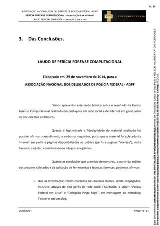 ASSOCIAÇÃO NACIONAL DOS DELEGADOS DE POLÍCIA FEDERAL - ADPF
PERÍCIA FORENSE COMPUTACIONAL – PUBLICAÇÕES NA INTERNET
LAUDO PERICIAL 0004/ADPF – Operação “Lava a Jato”
VERSION 1 PAGE 16 / 21
3. Das Conclusões.
LAUDO DE PERÍCIA FORENSE COMPUTACIONAL
Elaborado em 29 de novembro de 2014, para a
ASSOCIAÇÃO NACIONAL DOS DELEGADOS DE POLÍCIA FEDERAL - ADPF
Vimos apresentar este laudo técnico sobre o resultado da Perícia
Forense Computacional realizada em postagens em rede social e de Internet em geral, além
de documentos eletrônicos.
Quanto à legitimidade e fidedignidade do material analisado foi
possível afirmar o atendimento a ambos os requisitos, posto que o material foi coletado da
Internet em perfis e páginas disponibilizados ao público (perfis e páginas “abertos”), nada
havendo a obstar, considerando-os íntegros e legítimos.
Quanto às conclusões que a perícia demonstrou, a partir da análise
dos arquivos coletados e da aplicação de ferramentas e técnicas forenses, podemos afirmar:
1. Que as informações foram coletadas nas diversas mídias, sendo propagadas,
inclusive, através de dois perfis de rede social FACEBOOK, a saber: “Polícia
Federal em Crise” e “Delegado Pinga Fogo”, em mensagens do microblog
Twitter e em um blog;
Seimpresso,paraconferênciaacesseositehttps://esaj.tjsp.jus.br/esaj,informeoprocesso1037079-65.2015.8.26.0100eocódigoFC2CAE.
EstedocumentofoiassinadodigitalmenteporNELSONWILIANSFRATONIRODRIGUES.
fls. 50
Paraconferirooriginal,acesseositehttps://esaj.tjsp.jus.br/esaj,informeoprocesso2099602-08.2015.8.26.0000ecódigo15F4643.
Estedocumentofoiprotocoladoem21/05/2015às18:10,écópiadooriginalassinadodigitalmenteporTribunaldeJusticadeSaoPauloeNELSONWILIANSFRATONIRODRIGUES.
fls. 76
 