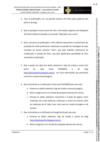 ASSOCIAÇÃO NACIONAL DOS DELEGADOS DE POLÍCIA FEDERAL - ADPF
PERÍCIA FORENSE COMPUTACIONAL – PUBLICAÇÕES NA INTERNET
LAUDO PERICIAL 0004/ADPF – Operação “Lava a Jato”
VERSION 1 PAGE 17 / 21
2. Que as publicações, em sua grande maioria, são feitas pelos gestores dos
perfis e do blog;
3. Que as postagens trazem juízos de valor e afirmações negativas aos Delegados
de Polícia Federal envolvidos na chamada “Operação Lava a Jato”;
4. Que o processo de publicação e linha editorial apresentam características de
produção de mídia profissional, sobretudo na questão de montagem da capa
simulada da revista semanal “Veja”, seja pelo trabalho profissional de
modificação e juntada de fotos, seja pela significativa quantidade de links
associados à publicação;
5. Que a quebra do sigilo dos dados cadastrais e logs de criação e acesso dos
perfis da rede social FACEBOOK e do blog
http://dasilvakaolho.blogspot.com.br nos trará informações que permitirão
encontrar a autoria das postagens;
6. Que recomenda-se a notificação à rede social FACEBOOK para que esta:
a. Preserve os dados cadastrais, logs de criação e acesso da página;
b. Retire a página do ar em virtude do propósito ofensivo da mesma;
c. Forneça os dados cadastrais necessários à criação da página, como
endereços de e-mail, telefones, endereços e nomes de usuários, além
de endereços de IP, data, hora, time zone de criação da página e de
acessos.
7. Que recomenda-se a notificação ao Google Brasil para que este:
a. Preserve os dados cadastrais, logs de criação e acesso do blog
http://dasilvakaolho.blogspot.com.br ;
b. Retire o blog do ar em virtude do propósito ofensivo do mesmo;
Seimpresso,paraconferênciaacesseositehttps://esaj.tjsp.jus.br/esaj,informeoprocesso1037079-65.2015.8.26.0100eocódigoFC2CAE.
EstedocumentofoiassinadodigitalmenteporNELSONWILIANSFRATONIRODRIGUES.
fls. 51
Paraconferirooriginal,acesseositehttps://esaj.tjsp.jus.br/esaj,informeoprocesso2099602-08.2015.8.26.0000ecódigo15F4643.
Estedocumentofoiprotocoladoem21/05/2015às18:10,écópiadooriginalassinadodigitalmenteporTribunaldeJusticadeSaoPauloeNELSONWILIANSFRATONIRODRIGUES.
fls. 77
 