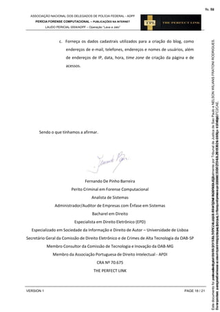 ASSOCIAÇÃO NACIONAL DOS DELEGADOS DE POLÍCIA FEDERAL - ADPF
PERÍCIA FORENSE COMPUTACIONAL – PUBLICAÇÕES NA INTERNET
LAUDO PERICIAL 0004/ADPF – Operação “Lava a Jato”
VERSION 1 PAGE 18 / 21
c. Forneça os dados cadastrais utilizados para a criação do blog, como
endereços de e-mail, telefones, endereços e nomes de usuários, além
de endereços de IP, data, hora, time zone de criação da página e de
acessos.
Sendo o que tínhamos a afirmar.
Fernando De Pinho Barreira
Perito Criminal em Forense Computacional
Analista de Sistemas
Administrador/Auditor de Empresas com Ênfase em Sistemas
Bacharel em Direito
Especialista em Direito Eletrônico (EPD)
Especializado em Sociedade da Informação e Direito de Autor – Universidade de Lisboa
Secretário Geral da Comissão de Direito Eletrônico e de Crimes de Alta Tecnologia da OAB-SP
Membro Consultor da Comissão de Tecnologia e Inovação da OAB-MG
Membro da Associação Portuguesa de Direito Intelectual - APDI
CRA Nº 70.675
THE PERFECT LINK
Seimpresso,paraconferênciaacesseositehttps://esaj.tjsp.jus.br/esaj,informeoprocesso1037079-65.2015.8.26.0100eocódigoFC2CAE.
EstedocumentofoiassinadodigitalmenteporNELSONWILIANSFRATONIRODRIGUES.
fls. 52
Paraconferirooriginal,acesseositehttps://esaj.tjsp.jus.br/esaj,informeoprocesso2099602-08.2015.8.26.0000ecódigo15F4643.
Estedocumentofoiprotocoladoem21/05/2015às18:10,écópiadooriginalassinadodigitalmenteporTribunaldeJusticadeSaoPauloeNELSONWILIANSFRATONIRODRIGUES.
fls. 78
 