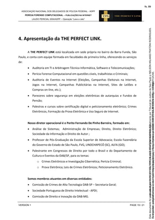 ASSOCIAÇÃO NACIONAL DOS DELEGADOS DE POLÍCIA FEDERAL - ADPF
PERÍCIA FORENSE COMPUTACIONAL – PUBLICAÇÕES NA INTERNET
LAUDO PERICIAL 0004/ADPF – Operação “Lava a Jato”
VERSION 1 PAGE 19 / 21
4. Apresentação da THE PERFECT LINK.
A THE PERFECT LINK está localizada em sede própria no bairro da Barra Funda, São
Paulo, e conta com equipe formada em faculdades de primeira linha, oferecendo os serviços
de:
 Auditoria em TI e Arbitragem Técnica Informática, Software e Telecomunicações;
 Perícia Forense Computacional em questões cíveis, trabalhistas e Criminais;
 Auditoria de Eventos na Internet (Eleições, Campanhas Eleitorais na Internet,
Jogos na Internet, Campanhas Publicitárias na Internet, Sites de Leilões e
Compras on-line, etc.);
 Pareceres sobre segurança em eleições eletrônicas de autarquias e Fundos de
Pensão;
 Palestras e cursos sobre certificação digital e peticionamento eletrônico; Crimes
Eletrônicos, Formação da Prova Eletrônica e Uso Seguro de Internet.
Nosso diretor operacional é o Perito Fernando De Pinho Barreira, formado em:
 Análise de Sistemas; Administração de Empresas; Direito, Direito Eletrônico;
Sociedade da Informação e Direito de Autor ;
 Professor de Pós-Graduação da Escola Superior de Advocacia; Escola Fazendária
do Governo do Estado de São Paulo, FVG, UNOCHAPECÓ (SC), ALFA (GO);
 Palestrante em Congressos de Direito por todo o Brasil e do Departamento de
Cultura e Eventos da OAB/SP, para os temas:
o Crimes Eletrônicos e Investigação Cibernética; Perícia Criminal;
o Prova Eletrônica; Leis de Crimes Eletrônicos; Peticionamento Eletrônico.
Somos membros atuantes em diversas entidades:
 Comissão de Crimes de Alta Tecnologia OAB-SP – Secretaria Geral;
 Sociedade Portuguesa de Direito Intelectual - APDI;
 Comissão de Direito e Inovação da OAB-MG.
Seimpresso,paraconferênciaacesseositehttps://esaj.tjsp.jus.br/esaj,informeoprocesso1037079-65.2015.8.26.0100eocódigoFC2CAE.
EstedocumentofoiassinadodigitalmenteporNELSONWILIANSFRATONIRODRIGUES.
fls. 53
Paraconferirooriginal,acesseositehttps://esaj.tjsp.jus.br/esaj,informeoprocesso2099602-08.2015.8.26.0000ecódigo15F4643.
Estedocumentofoiprotocoladoem21/05/2015às18:10,écópiadooriginalassinadodigitalmenteporTribunaldeJusticadeSaoPauloeNELSONWILIANSFRATONIRODRIGUES.
fls. 79
 