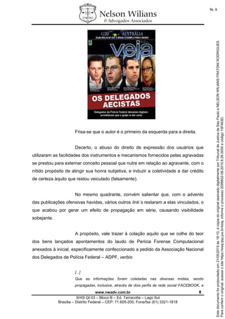 www.nwadv.com.br 8
SHIS QI 03 – Bloco B – Ed. Terracotta – Lago Sul
Brasília – Distrito Federal – CEP: 71.605-200, Fone/fax (61) 3321-1818
Frisa-se que o autor é o primeiro da esquerda para a direita.
Decerto, o abuso do direito de expressão dos usuários que
utilizaram as facilidades dos instrumentos e mecanismos fornecidos pelas agravadas
se prestou para externar conceito pessoal que nutre em relação ao agravante, com o
nítido propósito de atingir sua honra subjetiva, e induzir a coletividade a dar crédito
de certeza àquilo que restou veiculado (falsamente).
No mesmo quadrante, convém salientar que, com o advento
das publicações ofensivas havidas, vários outros link´s restaram a elas vinculados, o
que acabou por gerar um efeito de propagação em série, causando visibilidade
sobejante.
A propósito, vale trazer à colação aquilo que se colhe do teor
dos bens lançados apontamentos do laudo de Perícia Forense Computacional
anexados à inicial, especificamente confeccionado a pedido da Associação Nacional
dos Delegados de Polícia Federal – ADPF, verbis:
[...]
Que as informações foram coletadas nas diversas mídias, sendo
propagadas, inclusive, através de dois perfis de rede social FACEBOOK, a
Paraconferirooriginal,acesseositehttps://esaj.tjsp.jus.br/esaj,informeoprocesso2099602-08.2015.8.26.0000ecódigo15F463D.
Estedocumentofoiprotocoladoem21/05/2015às18:10,écópiadooriginalassinadodigitalmenteporTribunaldeJusticadeSaoPauloeNELSONWILIANSFRATONIRODRIGUES.
fls. 8
 