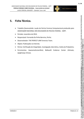 ASSOCIAÇÃO NACIONAL DOS DELEGADOS DE POLÍCIA FEDERAL - ADPF
PERÍCIA FORENSE COMPUTACIONAL – PUBLICAÇÕES NA INTERNET
LAUDO PERICIAL 0004/ADPF – Operação “Lava a Jato”
VERSION 1 PAGE 20 / 21
5. Ficha Técnica.
 Trabalho Desenvolvido: Laudo de Perícia Forense Computacional produzido para
ASSOCIAÇÃO NACIONAL DOS DELEGADOS DE POLÍCIA FEDERAL - ADPF.
 Período: novembro de 2014.
 Responsável: Fernando De Pinho Barreira, Perito.
 Desenvolvedor: THE PERFECT LINK Forensics Team.
 Objeto: Publicações na Internet;
 Perícia: Verificação de Integridade, investigação cibernética, Coleta de Probatório;
 Ferramentas: AwesomeScreenShot; Belkasoft Evidence Center Ultimate;
JpegSnoop; EnCase.
Seimpresso,paraconferênciaacesseositehttps://esaj.tjsp.jus.br/esaj,informeoprocesso1037079-65.2015.8.26.0100eocódigoFC2CAE.
EstedocumentofoiassinadodigitalmenteporNELSONWILIANSFRATONIRODRIGUES.
fls. 54
Paraconferirooriginal,acesseositehttps://esaj.tjsp.jus.br/esaj,informeoprocesso2099602-08.2015.8.26.0000ecódigo15F4643.
Estedocumentofoiprotocoladoem21/05/2015às18:10,écópiadooriginalassinadodigitalmenteporTribunaldeJusticadeSaoPauloeNELSONWILIANSFRATONIRODRIGUES.
fls. 80
 