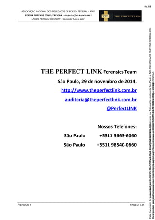 ASSOCIAÇÃO NACIONAL DOS DELEGADOS DE POLÍCIA FEDERAL - ADPF
PERÍCIA FORENSE COMPUTACIONAL – PUBLICAÇÕES NA INTERNET
LAUDO PERICIAL 0004/ADPF – Operação “Lava a Jato”
VERSION 1 PAGE 21 / 21
THE PERFECT LINK Forensics Team
São Paulo, 29 de novembro de 2014.
http://www.theperfectlink.com.br
auditoria@theperfectlink.com.br
@PerfectLINK
Nossos Telefones:
São Paulo +5511 3663-6060
São Paulo +5511 98540-0660
Seimpresso,paraconferênciaacesseositehttps://esaj.tjsp.jus.br/esaj,informeoprocesso1037079-65.2015.8.26.0100eocódigoFC2CAE.
EstedocumentofoiassinadodigitalmenteporNELSONWILIANSFRATONIRODRIGUES.
fls. 55
Paraconferirooriginal,acesseositehttps://esaj.tjsp.jus.br/esaj,informeoprocesso2099602-08.2015.8.26.0000ecódigo15F4643.
Estedocumentofoiprotocoladoem21/05/2015às18:10,écópiadooriginalassinadodigitalmenteporTribunaldeJusticadeSaoPauloeNELSONWILIANSFRATONIRODRIGUES.
fls. 81
 