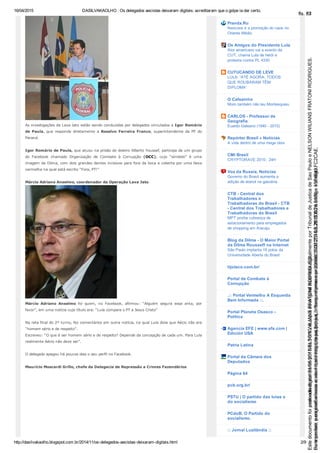 16/04/2015 DASILVAKAOLHO : Os delegados aecistas deixaram digitais: acreditaram que o golpe ia dar certo.
http://dasilvakaolho.blogspot.com.br/2014/11/os­delegados­aecistas­deixaram­digitais.html 2/9
As investigações da Lava Jato estão sendo conduzidas por delegados vinculados a Igor Romário
de  Paula,  que  responde  diretamente  a  Rosalvo  Ferreira  Franco,  superintendente  da  PF  do
Paraná.
Igor Romário de Paula, que atuou na prisão do doleiro Alberto Youssef, participa de um grupo
do  Facebook  chamado  Organização  de  Combate  à  Corrupção  (OCC),  cujo  “símbolo”  é  uma
imagem da Dilma, com dois grandes dentes incisivos para fora da boca e coberta por uma faixa
vermelha na qual está escrito “Fora, PT!”
Márcio Adriano Anselmo, coordenador da Operação Lava Jato
Márcio  Adriano  Anselmo  foi  quem,  no  Facebook,  afirmou:  “Alguém  segura  essa  anta,  por
favor”, em uma notícia cujo título era: “Lula compara o PT a Jesus Cristo”
Na reta final do 2º turno, fez comentários em outra notícia, na qual Lula dizia que Aécio não era
“homem sério e de respeito”.
Escreveu: “O que é ser homem sério e de respeito? Depende da concepção de cada um. Para Lula
realmente Aécio não deve ser”.
O delegado apagou há poucos dias o seu perfil no Facebook.
Maurício Moscardi Grillo, chefe da Delegacia de Repressão a Crimes Fazendários
Pravda.Ru
Neocons e a promoção do caos no
Oriente Médio
Os Amigos do Presidente Lula
Ator americano vai a evento da
CUT, chama Lula de herói e
protesta contra PL 4330
CUTUCANDO DE LEVE
LULA: 'ATÉ AGORA, TODOS
QUE ROUBARAM TÊM
DIPLOMA'
O Cafezinho
Moro também não leu Montesquieu
CARLOS ­ Professor de
Geografia
Euardo Galeano (1940 ­ 2015)
Repórter Brasil » Notícias
A vida dentro de uma mega obra
CMI Brasil
CRYPTORAVE 2015:: 24H
Voz da Russia, Notícias
Governo do Brasil aumenta a
adição de etanol na gasolina
CTB ­ Central dos
Trabalhadores e
Trabalhadoras do Brasil ­ CTB
­ Central dos Trabalhadores e
Trabalhadoras do Brasil
MPT proíbe cobrança de
estacionamento para empregados
de shopping em Aracaju
Blog da Dilma ­ O Maior Portal
da Dilma Rousseff na Internet
São Paulo implanta 18 polos da
Universidade Aberta do Brasil
tijolaco.com.br/
Portal de Combate à
Corrupção
.:: Portal Vermelho A Esquerda
Bem Informada ::.
Portal Planeta Osasco ­
Política
Agencia EFE | www.efe.com |
Edición USA
Patria Latina
Portal da Câmara dos
Deputados
Página 64
pcb.org.br/
PSTU | O partido das lutas e
do socialismo
PCdoB. O Partido do
socialismo.
:: Jornal Luzilândia ::
Seimpresso,paraconferênciaacesseositehttps://esaj.tjsp.jus.br/esaj,informeoprocesso1037079-65.2015.8.26.0100eocódigoFC2CAE.
EstedocumentofoiassinadodigitalmenteporNELSONWILIANSFRATONIRODRIGUES.
fls. 57
Paraconferirooriginal,acesseositehttps://esaj.tjsp.jus.br/esaj,informeoprocesso2099602-08.2015.8.26.0000ecódigo15F4643.
Estedocumentofoiprotocoladoem21/05/2015às18:10,écópiadooriginalassinadodigitalmenteporTribunaldeJusticadeSaoPauloeNELSONWILIANSFRATONIRODRIGUES.
fls. 83
 