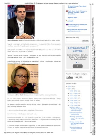 16/04/2015 DASILVAKAOLHO : Os delegados aecistas deixaram digitais: acreditaram que o golpe ia dar certo.
http://dasilvakaolho.blogspot.com.br/2014/11/os­delegados­aecistas­deixaram­digitais.html 3/9
Maurício Moscardi Grillo é o responsável por apurar a denúncia de grampos na cela de Youssef.
Segundo a reportagem de Júlia Duailibi, ele aproveita a mensagem de Márcio Anselmo, para se
manifestar sobre Lula: “O que é respeito para este cara?”
Grillo também compartilhou uma propaganda eleitoral do PSDB, como a que dizia que Lula e Dilma
sabiam do esquema de corrupção na Petrobrás.
“Acorda!”,  escreveu  ele  ao  comentar  a  reportagem  da  Veja,  que  foi  às  bancas  na  quinta­feira
anterior ao segundo turno: “Lula e Dilma sabiam de tudo”.
Erika  Mialik  Marena,  da  Delegacia  de  Repressão  a  Crimes  Financeiros  e  Desvios  de
Recursos Públicos do Paraná
Na delegacia de Erika Mialik Marena, estão os principais inquéritos da operação Lava Jato.
Em  uma  notícia  sobre  o  depoimento  de  Paulo  Roberto  Costa,  ex­diretor  da  Petrobrás  à  Justiça
Federal, ela comenta: “Dispara venda de fraldas em Brasília”.
No  Facebook,  usava  o  codinome  “Herycka  Herycka”.  Após  a  reportagem  de  Júlia  Duailibi,    seu
perfil foi retirado dessa rede social.
A denúncia envolvendo esses quatro delegados da PF é gravíssima.
Estranhamente, a mídia deu pouca repercussão a ela.
Estranhamente também, até a hora do almoço da quinta­feira, 13 de novembro, a Polícia Federal,
o Ministério da Justiça, a Procuradoria­Geral da República e o Supremo Tribunal Federal (STF) não
haviam se manifestado sobre a denúncia do Estadão.
O Viomundo contatou então as quatro instituições, via suas respectivas assessorias de imprensa.
Primeiro, por telefone. Depois, por e­mail, fazendo vários questionamentos.
O Brasil Mudou ­ Plano Brasil
sem Miséria
Rede Brasil Atual – Cidadania,
Política, Trabalho — Rede
Brasil Atual
Agência Brasil
teleSUR
br.noticias.yahoo.com/blogs/l
aura­capriglione/
Plantão Brasil ­ Notícias sobre
política e economia
Pesquisar
Pesquisar este blog
Lembrancinhas e
Convites
Lembrancinhas e Convites,
Brindes Personalizados
Para Sua Festa Aqui
 
252,765
Total de visualizações de página
►  2015 (631)
▼  2014 (985)
►  12/28 ­ 01/04 (22)
►  12/21 ­ 12/28 (22)
►  12/14 ­ 12/21 (58)
►  12/07 ­ 12/14 (57)
►  11/30 ­ 12/07 (22)
►  11/23 ­ 11/30 (14)
▼  11/16 ­ 11/23 (24)
VEJA GOLPEIA E
PLANALTO REAGE:
IRÁ FRACASSAR
Está na hora da mídia
prestar contas
“Nunca se roubou tão
pouco”, diz empresário
tucano...
Herança amarga: Em
MG, Aécio e Anastasia
deixaram ...
Globo e advogado de
Youssef combinam
narrativa
Arquivo do blog
Seimpresso,paraconferênciaacesseositehttps://esaj.tjsp.jus.br/esaj,informeoprocesso1037079-65.2015.8.26.0100eocódigoFC2CAE.
EstedocumentofoiassinadodigitalmenteporNELSONWILIANSFRATONIRODRIGUES.
fls. 58
Paraconferirooriginal,acesseositehttps://esaj.tjsp.jus.br/esaj,informeoprocesso2099602-08.2015.8.26.0000ecódigo15F4643.
Estedocumentofoiprotocoladoem21/05/2015às18:10,écópiadooriginalassinadodigitalmenteporTribunaldeJusticadeSaoPauloeNELSONWILIANSFRATONIRODRIGUES.
fls. 84
 