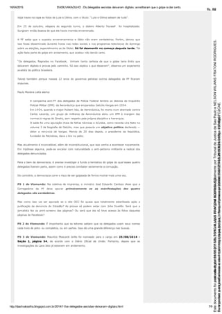 16/04/2015 DASILVAKAOLHO : Os delegados aecistas deixaram digitais: acreditaram que o golpe ia dar certo.
http://dasilvakaolho.blogspot.com.br/2014/11/os­delegados­aecistas­deixaram­digitais.html 7/9
Veja trazia na capa as fotos de Lula e Dilma, com o título: “Lula e Dilma sabiam de tudo”.
Em  25  de  outubro,  véspera  do  segundo  turno,  o  doleiro  Alberto  Youssef    foi  hospitalizado.
Surgiram então boatos de que ele havia morrido envenenado.
A  PF  sabia  que  o  suposto  envenenamento  e  óbito  não  eram  verdadeiros.  Porém,  deixou  que
isso fosse disseminado durante horas nas redes sociais e nos programas televisivos de domingo
sobre as eleições, especialmente os da Globo. Só foi desmentir no começo daquela tarde. Tal
ação fazia parte do golpe em andamento, que acabou não dando certo.
“Os  delegados,  flagrados  no  Facebook,    tinham  tanta  certeza  de  que  o  golpe  teria  êxito  que
deixaram digitais e provas pelo caminho. Só isso explica o que disseram”, observa um experiente
analista da política brasileira.
Talvez  também  porque  nesses  12  anos  do  governos  petistas  outros  delegados  da  PF  ficaram
impunes.
Paulo Moreira Leite alerta:
A  campanha  anti­PT  dos  delegados  da  Polícia  Federal  lembra  os  desvios  do  Inquérito
Policial­Militar (IPM)  da Aeronáutica que emparedou Getúlio Vargas em 1954.
Em 1954, quando o major Rubem Vaz, da Aeronáutica, foi morto num atentado contra
Carlos  Lacerda,  um  grupo  de  militares  da  Aeronáutica  abriu  um  IPM  à  margem  das
normas e regras do Direito, sem respeito pela própria disciplina e hierarquia.
O saldo foi uma apuração cheia de falhas técnicas e dúvidas, como recorda Lira Neto no
volume 3 da biografia de Getúlio, mas que possuía um objetivo político declarado —
obter  a  renúncia  de  Vargas.  Menos  de  20  dias  depois,  o  presidente  da  República,
fundador da Petrobras, dava o tiro no peito.
Mas atualmente é inconcebível, além de inconstitucional, que isso venha a acontecer novamente.
Em  hipótese  alguma,  pode­se  encarar  com  naturalidade  o  anti­petismo  militante  e  radical  dos
delegados denunciados.
Para o bem da democracia, é preciso investigar a fundo a tentativa de golpe do qual esses quatro
delegados fizeram parte, assim como é preciso combater seriamente a corrupção.
Do contrário, a democracia corre o risco de ser golpeada de forma mortal mais uma vez.
PS  1  do  Viomundo:  Na  coletiva  de  imprensa,  o  ministro  José  Eduardo  Cardozo  disse  que  a
Corregedoria  da  PF  deve  apurar  primeiramente  se  as  manifestações  dos  quatro
delegados são verdadeiras.
Mas  como  isso  vai  ser  apurado  se  o  site  OCC  foi  quase  que  totalmente  esterilizado  após  a
publicação  da  denúncia  do Estadão?  As  provas  só  podem  estar  com  Júlia  Duailibi.  Será  que  a
jornalista  fez  os  print­screens  das  páginas?  Ou  será  que  ela  só  teve  acesso  às  fotos  daquelas
páginas do Facebook?
PS 2 do Viomundo: É importante que os leitores saibam que os delegados usam seus nomes
cada hora de jeito: ou completos, ou em partes. Isso dá uma grande diferença nas buscas.
PS  3  do  Viomundo:  Maurício  Moscardi  Grillo  foi  nomeado  para  o  cargo  em  25/08/2014  ­
Seção  2,  página  54,  de  acordo  com  o  Diário  Oficial  da  União.  Portanto,  depois  que  as
investigações da Lava Jato já estavam em andamento.
Seimpresso,paraconferênciaacesseositehttps://esaj.tjsp.jus.br/esaj,informeoprocesso1037079-65.2015.8.26.0100eocódigoFC2CAE.
EstedocumentofoiassinadodigitalmenteporNELSONWILIANSFRATONIRODRIGUES.
fls. 62
Paraconferirooriginal,acesseositehttps://esaj.tjsp.jus.br/esaj,informeoprocesso2099602-08.2015.8.26.0000ecódigo15F4643.
Estedocumentofoiprotocoladoem21/05/2015às18:10,écópiadooriginalassinadodigitalmenteporTribunaldeJusticadeSaoPauloeNELSONWILIANSFRATONIRODRIGUES.
fls. 88
 
