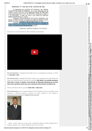 16/04/2015 DASILVAKAOLHO : Os delegados aecistas deixaram digitais: acreditaram que o golpe ia dar certo.
http://dasilvakaolho.blogspot.com.br/2014/11/os­delegados­aecistas­deixaram­digitais.html 8/9
Quem quiser ver a segunda parte do vídeo do delegado, ela está abaixo.
PS 4 do Viomundo:  O delegado Grillo também atuou na investigação do mensalão, em 2009.
Veja aqui,aqui e aqui.
PS 5 do Viomundo: A delegada Erika Marena trabalhou com o delegado da PF Carlos Alberto Dias
Torres como responsáveis pelo inquérito que investigava Naji Nahas, o ex­prefeito paulistano
Celso Pitta e outras 27 pessoas. Tudo derivado da Operação Satiagraha,que envolvia
dois outros inquéritos, tendo como alvo o banqueiro Daniel Dantas, do Opportunity.
Pode­se vê­la falando sobre a Lava Jato neste vídeo e neste outro.
PS 6 do Viomundo: Já que a Superintendência da PF em Brasília se recusou a responder nossas
perguntas,  o  Viomundo  gostaria  de  recorrer,  em  última  instância,  à  boa  vontade  do
superintendente da PF do Paraná, Rosalvo Ferreira Franco:
–  Doutor,  o  senhor  sabia  que  os  seus  quatro  subordinados  estavam  atuando  politicamente  no
Facebook, jogando no lixo o caráter republicano da PF como um todo?
Seimpresso,paraconferênciaacesseositehttps://esaj.tjsp.jus.br/esaj,informeoprocesso1037079-65.2015.8.26.0100eocódigoFC2CAE.
EstedocumentofoiassinadodigitalmenteporNELSONWILIANSFRATONIRODRIGUES.
fls. 63
Paraconferirooriginal,acesseositehttps://esaj.tjsp.jus.br/esaj,informeoprocesso2099602-08.2015.8.26.0000ecódigo15F4643.
Estedocumentofoiprotocoladoem21/05/2015às18:10,écópiadooriginalassinadodigitalmenteporTribunaldeJusticadeSaoPauloeNELSONWILIANSFRATONIRODRIGUES.
fls. 89
 
