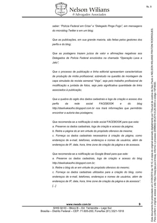 www.nwadv.com.br 9
SHIS QI 03 – Bloco B – Ed. Terracotta – Lago Sul
Brasília – Distrito Federal – CEP: 71.605-200, Fone/fax (61) 3321-1818
saber: “Polícia Federal em Crise” e “Delegado Pinga Fogo”, em mensagens
do microblog Twitter e em um blog;
Que as publicações, em sua grande maioria, são feitas pelos gestores dos
perfis e do blog;
Que as postagens trazem juízos de valor e afirmações negativas aos
Delegados de Polícia Federal envolvidos na chamada “Operação Lava a
Jato”;
Que o processo de publicação e linha editorial apresentam características
de produção de mídia profissional, sobretudo na questão de montagem da
capa simulada da revista semanal “Veja”, seja pelo trabalho profissional de
modificação e juntada de fotos, seja pela significativa quantidade de links
associados à publicação;
Que a quebra do sigilo dos dados cadastrais e logs de criação e acesso dos
perfis da rede social FACEBOOK e do blog
http://dasilvakaolho.blogspot.com.br nos trará informações que permitirão
encontrar a autoria das postagens;
Que recomenda-se a notificação à rede social FACEBOOK para que esta:
a. Preserve os dados cadastrais, logs de criação e acesso da página;
b. Retire a página do ar em virtude do propósito ofensivo da mesma;
c. Forneça os dados cadastrais necessários à criação da página, como
endereços de e-mail, telefones, endereços e nomes de usuários, além de
endereços de IP, data, hora, time zone de criação da página e de acessos.
Que recomenda-se a notificação ao Google Brasil para que este:
a. Preserve os dados cadastrais, logs de criação e acesso do blog
http://dasilvakaolho.blogspot.com.br;
b. Retire o blog do ar em virtude do propósito ofensivo do mesmo;
c. Forneça os dados cadastrais utilizados para a criação do blog, como
endereços de e-mail, telefones, endereços e nomes de usuários, além de
endereços de IP, data, hora, time zone de criação da página e de acessos”.
[...]
Paraconferirooriginal,acesseositehttps://esaj.tjsp.jus.br/esaj,informeoprocesso2099602-08.2015.8.26.0000ecódigo15F463D.
Estedocumentofoiprotocoladoem21/05/2015às18:10,écópiadooriginalassinadodigitalmenteporTribunaldeJusticadeSaoPauloeNELSONWILIANSFRATONIRODRIGUES.
fls. 9
 