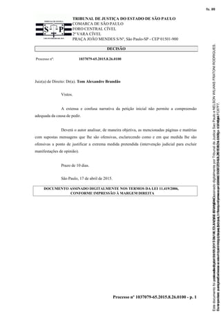 TRIBUNAL DE JUSTIÇA DO ESTADO DE SÃO PAULO
COMARCA DE SÃO PAULO
FORO CENTRAL CÍVEL
2ª VARA CÍVEL
PRAÇA JOÃO MENDES S/Nº, São Paulo-SP - CEP 01501-900
Processo nº 1037079-65.2015.8.26.0100 - p. 1
DECISÃO
Processo nº: 1037079-65.2015.8.26.0100
Juiz(a) de Direito: Dr(a). Tom Alexandre Brandão
Vistos.
A extensa e confusa narrativa da petição inicial não permite a compreensão
adequada da causa de pedir.
Deverá o autor analisar, de maneira objetiva, as mencionadas páginas e matérias
com supostas mensagens que lhe são ofensivas, esclarecendo como e em que medida lhe são
ofensivas a ponto de justificar a extrema medida pretendida (intervenção judicial para excluir
manifestações de opinião).
Prazo de 10 dias.
São Paulo, 17 de abril de 2015.
DOCUMENTO ASSINADO DIGITALMENTE NOS TERMOS DA LEI 11.419/2006,
CONFORME IMPRESSÃO À MARGEM DIREITA
Seimpresso,paraconferênciaacesseositehttps://esaj.tjsp.jus.br/esaj,informeoprocesso1037079-65.2015.8.26.0100eocódigoFC87F7.
EstedocumentofoiassinadodigitalmenteporTOMALEXANDREBRANDAO.
fls. 69
Paraconferirooriginal,acesseositehttps://esaj.tjsp.jus.br/esaj,informeoprocesso2099602-08.2015.8.26.0000ecódigo15F4644.
Estedocumentofoiprotocoladoem21/05/2015às18:10,écópiadooriginalassinadodigitalmenteporTribunaldeJusticaSaoPauloeNELSONWILIANSFRATONIRODRIGUES.
fls. 95
 