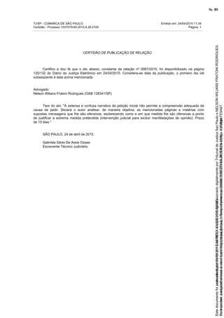 TJ/SP - COMARCA DE SÃO PAULO Emitido em: 24/04/2015 11:34
Certidão - Processo 1037079-65.2015.8.26.0100 Página: 1
CERTIDÃO DE PUBLICAÇÃO DE RELAÇÃO
Certifico e dou fé que o ato abaixo, constante da relação nº 0067/2015, foi disponibilizado na página
120/132 do Diário da Justiça Eletrônico em 24/04/2015. Considera-se data da publicação, o primeiro dia útil
subseqüente à data acima mencionada.
Advogado
Nelson Wilians Fratoni Rodrigues (OAB 128341/SP)
Teor do ato: "A extensa e confusa narrativa da petição inicial não permite a compreensão adequada da
causa de pedir. Deverá o autor analisar, de maneira objetiva, as mencionadas páginas e matérias com
supostas mensagens que lhe são ofensivas, esclarecendo como e em que medida lhe são ofensivas a ponto
de justificar a extrema medida pretendida (intervenção judicial para excluir manifestações de opinião). Prazo
de 10 dias."
SÃO PAULO, 24 de abril de 2015.
Gabriela Siloto De Assis Ozeas
Escrevente Técnico Judiciário
Seimpresso,paraconferênciaacesseositehttps://esaj.tjsp.jus.br/esaj,informeoprocesso1037079-65.2015.8.26.0100eocódigoFE9A67.
EstedocumentofoiassinadodigitalmenteporGABRIELASILOTODEASSIS.
fls. 70
Paraconferirooriginal,acesseositehttps://esaj.tjsp.jus.br/esaj,informeoprocesso2099602-08.2015.8.26.0000ecódigo15F4644.
Estedocumentofoiprotocoladoem21/05/2015às18:10,écópiadooriginalassinadodigitalmenteporTribunaldeJusticaSaoPauloeNELSONWILIANSFRATONIRODRIGUES.
fls. 96
 