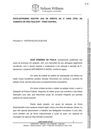 ________________________________________________________________
www.nwadv.com.br 1
SHIS QI 03 – Bloco B – Ed. Terracota – Lago Sul
Brasília – Distrito Federal – CEP: 71.605-200, Fone/fax (61) 3321-1818
EXCELENTÍSSIMO DOUTOR JUIZ DE DIREITO DA 2ª VARA CÍVEL DA
COMARCA DE SÃO PAULO/SP – FORO CENTRAL.
Processo nº. 1037079-65.2015.8.26.0100
IGOR ROMÁRIO DE PAULA, devidamente qualificado nos
autos do processo em epígrafe, vem, por intermédio de seu advogado legalmente
constituído, com o devido respeito e acatamento e em atenção à decisão de fl.,
apresentar o presente ADITAMENTO À INICIAL, conforme segue.
Em sede de análise do pedido de antecipação dos efeitos da
tutela Vossa Excelência prolatou decisão informando ser confusa a narrativa da
petição inicial, abrindo prazo para os esclarecimentos necessários.
Em breve síntese de todo o relatar na petição inicial, o autor é
Delegado da Polícia Federal, integrante do seleto grupo que coordena a tão falada
Operação Lava Jato, que desmontou grupo de corruptos integrado por grandes
políticos da cúpula nacional.
Diante desta posição, um grupo de pessoas, de forma
desarrazoada e sem qualquer amparo legal, iniciou uma série de ataques virtuais, no
qual não apenas desmerecem o trabalho dos Delegados vinculados à Lava Jato,
como também cita de forma indiscriminada o nome do autor, em especial na
montagem da capa da Veja indicada na exordial.
Seimpresso,paraconferênciaacesseositehttps://esaj.tjsp.jus.br/esaj,informeoprocesso1037079-65.2015.8.26.0100eocódigo103939B.
EstedocumentofoiassinadodigitalmenteporNELSONWILIANSFRATONIRODRIGUES.Protocoladoem05/05/2015às17:44:39.
fls. 71
Paraconferirooriginal,acesseositehttps://esaj.tjsp.jus.br/esaj,informeoprocesso2099602-08.2015.8.26.0000ecódigo15F4644.
Estedocumentofoiprotocoladoem21/05/2015às18:10,écópiadooriginalassinadodigitalmenteporTribunaldeJusticaSaoPauloeNELSONWILIANSFRATONIRODRIGUES.
fls. 97
 