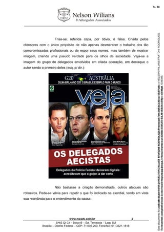 ________________________________________________________________
www.nwadv.com.br 2
SHIS QI 03 – Bloco B – Ed. Terracota – Lago Sul
Brasília – Distrito Federal – CEP: 71.605-200, Fone/fax (61) 3321-1818
Frisa-se, referida capa, por óbvio, é falsa. Criada pelos
ofensores com o único propósito de não apenas desmerecer o trabalho dos tão
compromissados profissionais ou de expor seus nomes, mas também de mostrar
imagem, criando uma pseudo verdade para os olhos da sociedade. Veja-se a
imagem do grupo de delegados envolvidos em citada operação, em destaque o
autor sendo o primeiro deles (esq. p/ dir.):
Não bastasse a criação demonstrada, outros ataques são
rotineiros. Pede-se vênia para repetir o que foi indicado na exordial, tendo em vista
sua relevância para o entendimento da causa:
Seimpresso,paraconferênciaacesseositehttps://esaj.tjsp.jus.br/esaj,informeoprocesso1037079-65.2015.8.26.0100eocódigo103939B.
EstedocumentofoiassinadodigitalmenteporNELSONWILIANSFRATONIRODRIGUES.Protocoladoem05/05/2015às17:44:39.
fls. 72
Paraconferirooriginal,acesseositehttps://esaj.tjsp.jus.br/esaj,informeoprocesso2099602-08.2015.8.26.0000ecódigo15F4644.
Estedocumentofoiprotocoladoem21/05/2015às18:10,écópiadooriginalassinadodigitalmenteporTribunaldeJusticaSaoPauloeNELSONWILIANSFRATONIRODRIGUES.
fls. 98
 