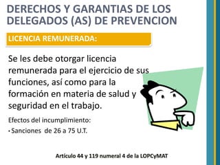 DERECHOS Y GARANTIAS DE LOS
DELEGADOS (AS) DE PREVENCION
LICENCIA REMUNERADA:

Se les debe otorgar licencia
remunerada para el ejercicio de sus
funciones, así como para la
formación en materia de salud y
seguridad en el trabajo.
Efectos del incumplimiento:
• Sanciones de 26 a 75 U.T.



               Artículo 44 y 119 numeral 4 de la LOPCyMAT
 